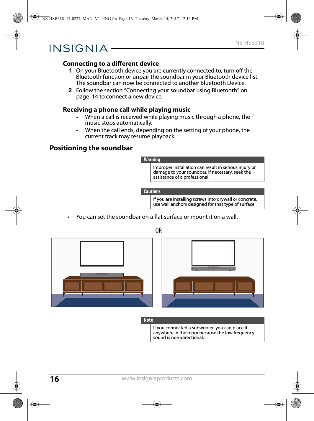 16NS-HSB318www.insigniaproducts.comConnecting to a different device1On your Bluetooth device you are currently connected to, turn off the Bluetooth function or unpair the soundbar in your Bluetooth device list. The soundbar can now be connected to another Bluetooth Device.2Follow the section “Connecting your soundbar using Bluetooth” on page  14 to connect a new device.Receiving a phone call while playing music• When a call is received while playing music through a phone, the music stops automatically.• When the call ends, depending on the setting of your phone, the current track may resume playback.Positioning the soundbar• You can set the soundbar on a flat surface or mount it on a wall.WarningImproper installation can result in serious injury or damage to your soundbar. If necessary, seek the assistance of a professional.CautionsIf you are installing screws into drywall or concrete, use wall anchors designed for that type of surface.NoteIf you connected a subwoofer, you can place it anywhere in the room because the low frequency sound is non-directional.ORNS-HSB318_17-0227_MAN_V1_ENG.fm  Page 16  Tuesday, March 14, 2017  12:13 PM