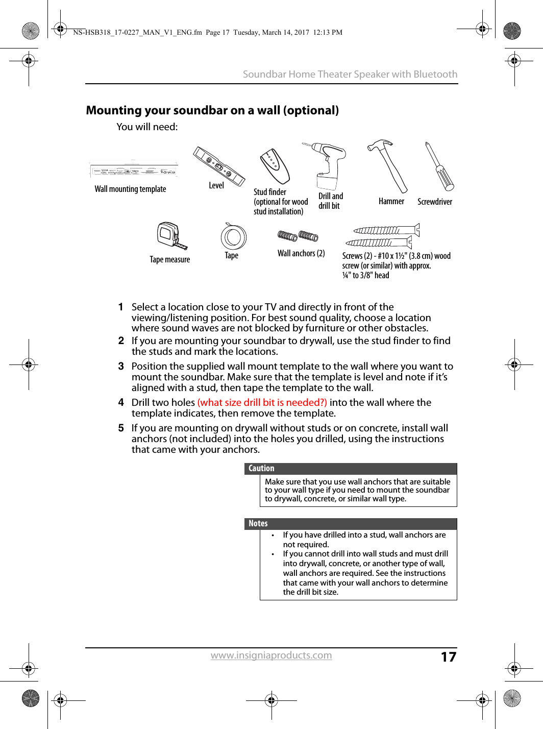 17Soundbar Home Theater Speaker with Bluetoothwww.insigniaproducts.comMounting your soundbar on a wall (optional)You will need:1Select a location close to your TV and directly in front of the viewing/listening position. For best sound quality, choose a location where sound waves are not blocked by furniture or other obstacles.2If you are mounting your soundbar to drywall, use the stud finder to find the studs and mark the locations.3Position the supplied wall mount template to the wall where you want to mount the soundbar. Make sure that the template is level and note if it’s aligned with a stud, then tape the template to the wall.4Drill two holes (what size drill bit is needed?) into the wall where the template indicates, then remove the template.5If you are mounting on drywall without studs or on concrete, install wall anchors (not included) into the holes you drilled, using the instructions that came with your anchors.CautionMake sure that you use wall anchors that are suitable to your wall type if you need to mount the soundbar to drywall, concrete, or similar wall type.Notes• If you have drilled into a stud, wall anchors are not required.• If you cannot drill into wall studs and must drill into drywall, concrete, or another type of wall, wall anchors are required. See the instructions that came with your wall anchors to determine the drill bit size.Wall mounting template Level Stud finder(optional for wood stud installation)Drill and drill bit Hammer ScrewdriverTape measure Tape Screws (2) - #10 x 1½&quot; (3.8 cm) wood screw (or similar) with approx. ¼&quot; to 3/8&quot; headWall anchors (2)V1 14-0130LEVELING EDGELEVELING EDGEDrill a hole hereDrill a hole hereApprox. 1/4 in(6.8 mm)Wall20.43 inches (519 mm)Tools NeededDrill two holes in the wall where the template indicates, then remove the template. WallWallSoundbarIf you are mounting on drywall or concrete, insert wall anchors (not included) into the holes and use a hammer to make sure that the anchors are ﬂush against the wall.Align the speaker hanging brackets with the screws, then hang the soundbar on the screws.Position the wall mount template on the wall where you want to mount your soundbar, level the template, then tape it to the wall.Note: Make sure that the template is level.Select a location close to your TV and directly in front of the viewing/listening position. For best sound quality, choose a location where sound waves are not blocked by furniture or other obstacles. WallAnchorWallScrews (2) - #10 x 1 ½&quot;wood screw (or similar)Hold a level to the Leveling Edge of this templateWall mount templatePosition holes onto studs behind drywall or use anchors for mountingWarning: Improper installation can result in serious injury or damage to your soundbar. If necessary, seek the assistance of a professional.Wall anchors (2)Secure two screws (not included) to the wall or wall anchors (if required). The screws must protrude from the wall by about 1/4&quot;. Use a #10 wood screw (or similar), 1 1/2&quot; in length. The screw width must be about 3/16&quot; and the screwhead must be approximately 1/4&quot; to 3/8&quot;.NS-HSB318_17-0227_MAN_V1_ENG.fm  Page 17  Tuesday, March 14, 2017  12:13 PM
