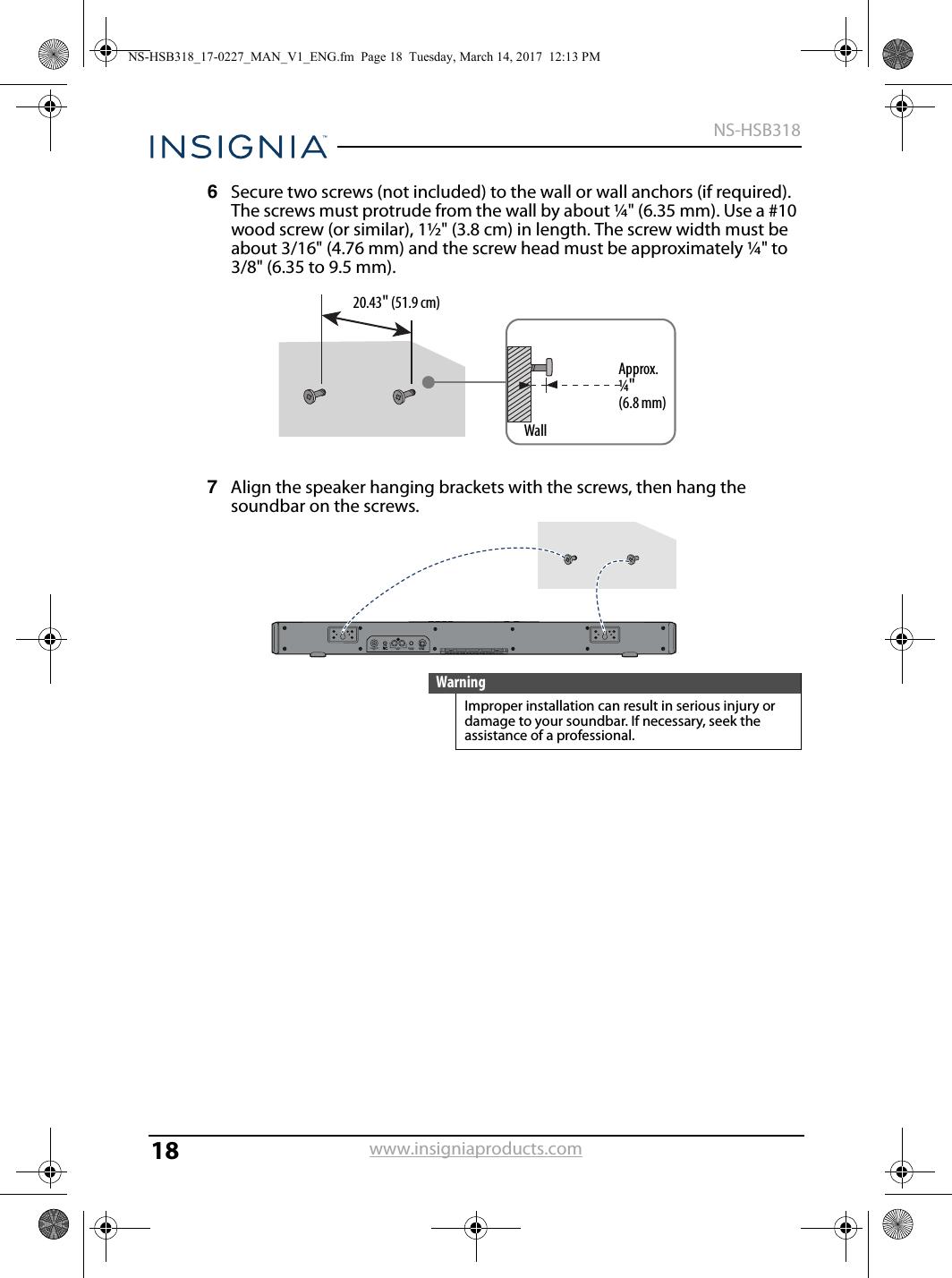 18NS-HSB318www.insigniaproducts.com6Secure two screws (not included) to the wall or wall anchors (if required). The screws must protrude from the wall by about ¼&quot; (6.35 mm). Use a #10 wood screw (or similar), 1½&quot; (3.8 cm) in length. The screw width must be about 3/16&quot; (4.76 mm) and the screw head must be approximately ¼&quot; to 3/8&quot; (6.35 to 9.5 mm).7Align the speaker hanging brackets with the screws, then hang the soundbar on the screws.WarningImproper installation can result in serious injury or damage to your soundbar. If necessary, seek the assistance of a professional.Approx. ¼&quot; (6.8 mm)Wall20.43&quot; (51.9 cm)NS-HSB318_17-0227_MAN_V1_ENG.fm  Page 18  Tuesday, March 14, 2017  12:13 PM