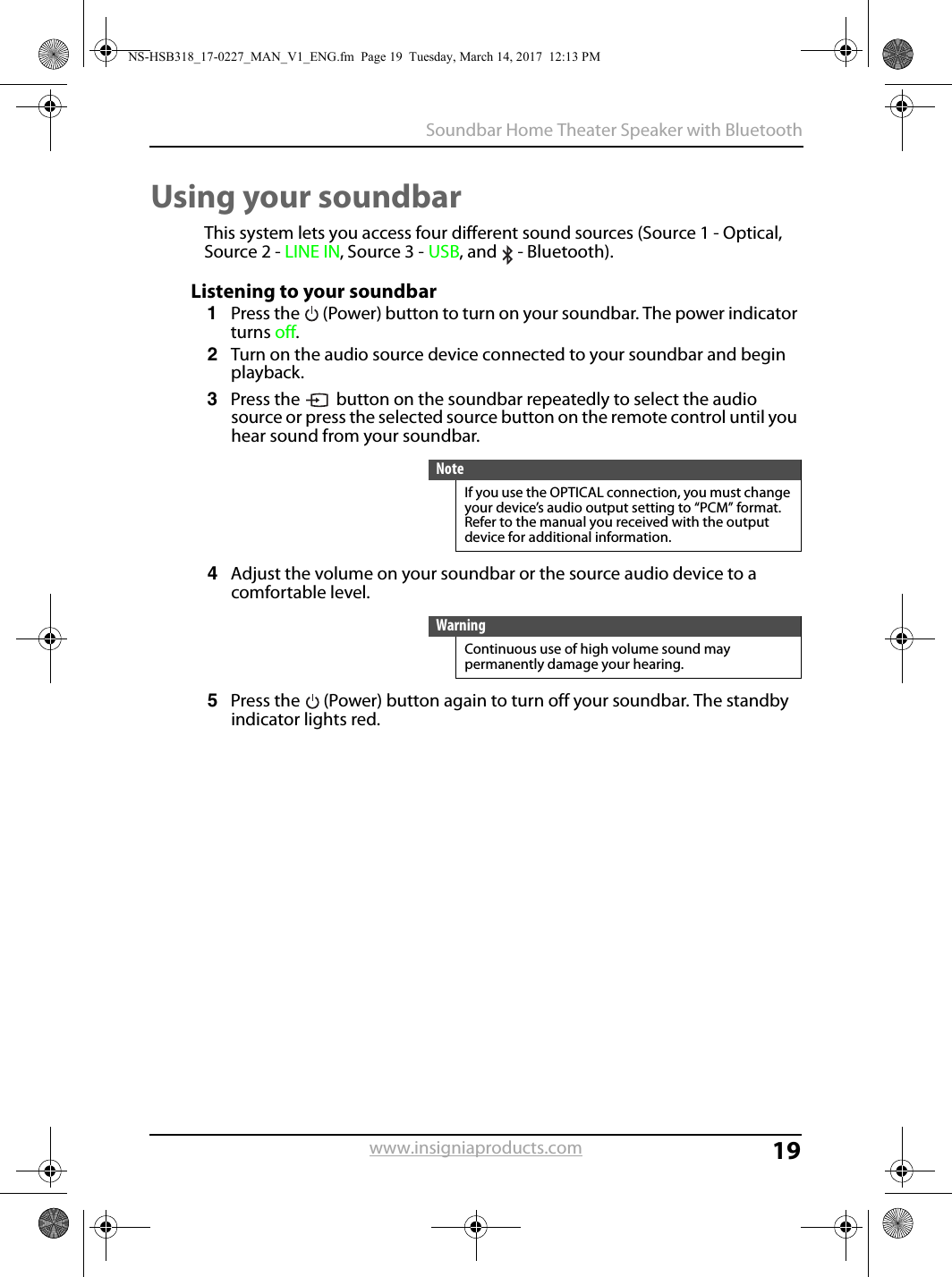 19Soundbar Home Theater Speaker with Bluetoothwww.insigniaproducts.comUsing your soundbarThis system lets you access four different sound sources (Source 1 - Optical, Source 2 - LINE IN, Source 3 - USB, and  - Bluetooth). Listening to your soundbar1Press the  (Power) button to turn on your soundbar. The power indicator turns off.2Turn on the audio source device connected to your soundbar and begin playback.3Press the  button on the soundbar repeatedly to select the audio source or press the selected source button on the remote control until you hear sound from your soundbar.4Adjust the volume on your soundbar or the source audio device to a comfortable level.5Press the  (Power) button again to turn off your soundbar. The standby indicator lights red.NoteIf you use the OPTICAL connection, you must change your device’s audio output setting to “PCM” format. Refer to the manual you received with the output device for additional information.WarningContinuous use of high volume sound may permanently damage your hearing.NS-HSB318_17-0227_MAN_V1_ENG.fm  Page 19  Tuesday, March 14, 2017  12:13 PM