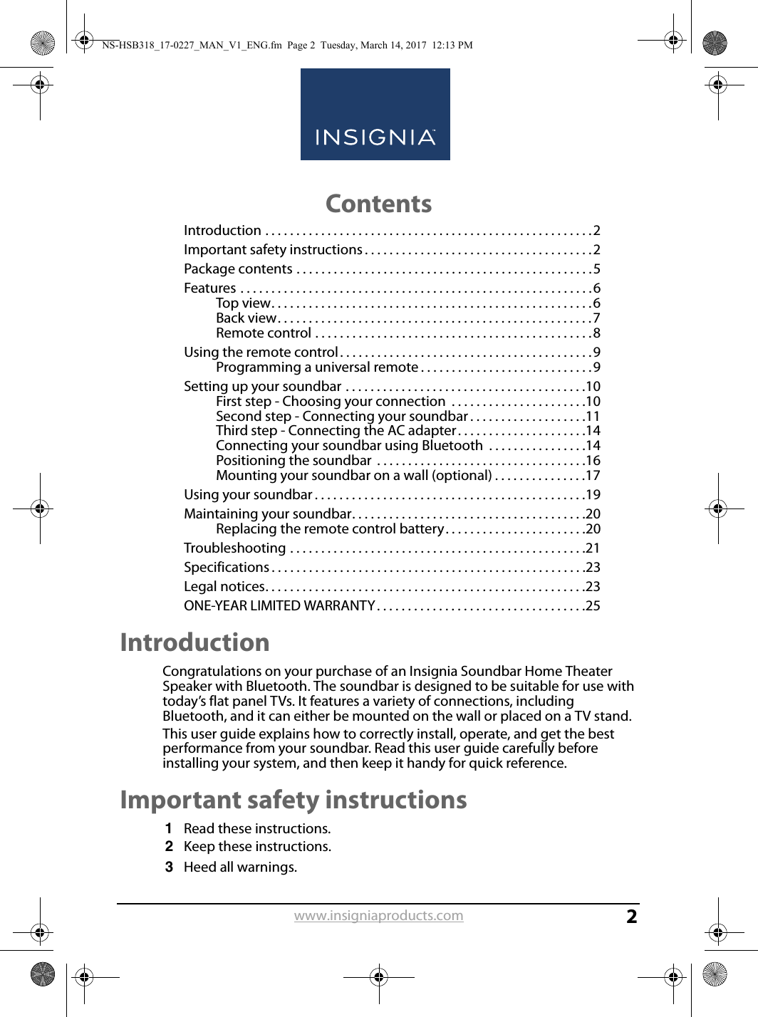 www.insigniaproducts.com2ContentsIntroduction . . . . . . . . . . . . . . . . . . . . . . . . . . . . . . . . . . . . . . . . . . . . . . . . . . . . .2Important safety instructions . . . . . . . . . . . . . . . . . . . . . . . . . . . . . . . . . . . . .2Package contents . . . . . . . . . . . . . . . . . . . . . . . . . . . . . . . . . . . . . . . . . . . . . . . .5Features . . . . . . . . . . . . . . . . . . . . . . . . . . . . . . . . . . . . . . . . . . . . . . . . . . . . . . . . .6Top view. . . . . . . . . . . . . . . . . . . . . . . . . . . . . . . . . . . . . . . . . . . . . . . . . . . .6Back view. . . . . . . . . . . . . . . . . . . . . . . . . . . . . . . . . . . . . . . . . . . . . . . . . . .7Remote control . . . . . . . . . . . . . . . . . . . . . . . . . . . . . . . . . . . . . . . . . . . . .8Using the remote control. . . . . . . . . . . . . . . . . . . . . . . . . . . . . . . . . . . . . . . . .9Programming a universal remote . . . . . . . . . . . . . . . . . . . . . . . . . . . .9Setting up your soundbar . . . . . . . . . . . . . . . . . . . . . . . . . . . . . . . . . . . . . . .10First step - Choosing your connection  . . . . . . . . . . . . . . . . . . . . . .10Second step - Connecting your soundbar . . . . . . . . . . . . . . . . . . .11Third step - Connecting the AC adapter . . . . . . . . . . . . . . . . . . . . .14Connecting your soundbar using Bluetooth  . . . . . . . . . . . . . . . .14Positioning the soundbar  . . . . . . . . . . . . . . . . . . . . . . . . . . . . . . . . . .16Mounting your soundbar on a wall (optional) . . . . . . . . . . . . . . .17Using your soundbar . . . . . . . . . . . . . . . . . . . . . . . . . . . . . . . . . . . . . . . . . . . .19Maintaining your soundbar. . . . . . . . . . . . . . . . . . . . . . . . . . . . . . . . . . . . . .20Replacing the remote control battery. . . . . . . . . . . . . . . . . . . . . . .20Troubleshooting . . . . . . . . . . . . . . . . . . . . . . . . . . . . . . . . . . . . . . . . . . . . . . . .21Specifications . . . . . . . . . . . . . . . . . . . . . . . . . . . . . . . . . . . . . . . . . . . . . . . . . . .23Legal notices. . . . . . . . . . . . . . . . . . . . . . . . . . . . . . . . . . . . . . . . . . . . . . . . . . . .23ONE-YEAR LIMITED WARRANTY. . . . . . . . . . . . . . . . . . . . . . . . . . . . . . . . . .25IntroductionCongratulations on your purchase of an Insignia Soundbar Home Theater Speaker with Bluetooth. The soundbar is designed to be suitable for use with today’s flat panel TVs. It features a variety of connections, including Bluetooth, and it can either be mounted on the wall or placed on a TV stand.This user guide explains how to correctly install, operate, and get the best performance from your soundbar. Read this user guide carefully before installing your system, and then keep it handy for quick reference.Important safety instructions1Read these instructions.2Keep these instructions.3Heed all warnings.NS-HSB318_17-0227_MAN_V1_ENG.fm  Page 2  Tuesday, March 14, 2017  12:13 PM