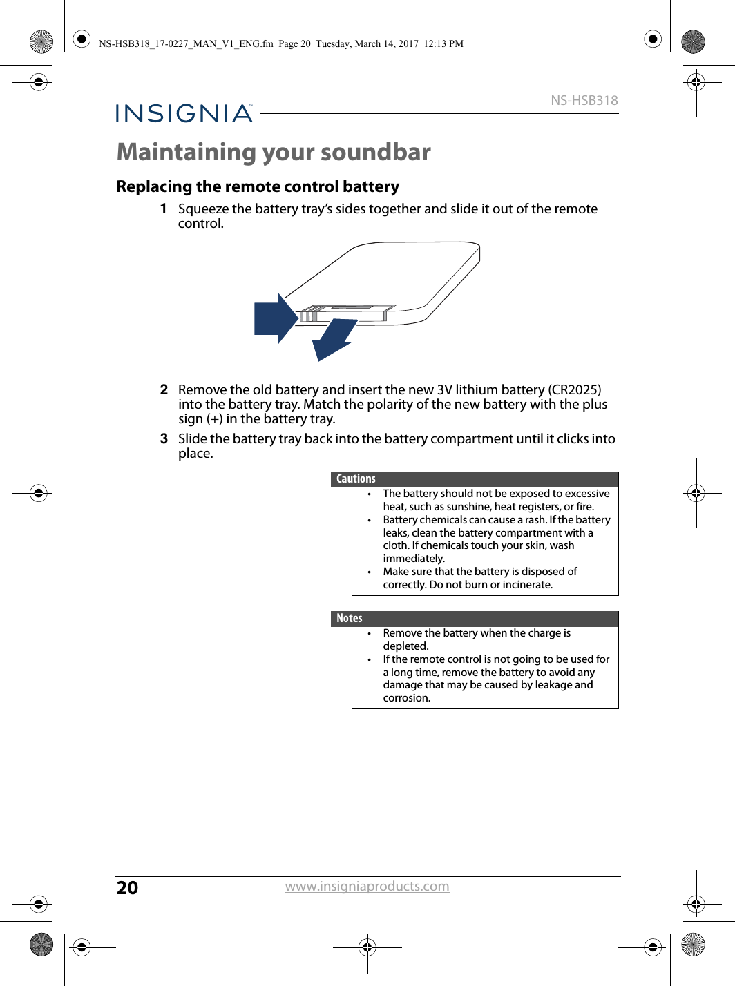 20NS-HSB318www.insigniaproducts.comMaintaining your soundbarReplacing the remote control battery1Squeeze the battery tray’s sides together and slide it out of the remote control.2Remove the old battery and insert the new 3V lithium battery (CR2025) into the battery tray. Match the polarity of the new battery with the plus sign (+) in the battery tray.3Slide the battery tray back into the battery compartment until it clicks into place.Cautions• The battery should not be exposed to excessive heat, such as sunshine, heat registers, or fire.• Battery chemicals can cause a rash. If the battery leaks, clean the battery compartment with a cloth. If chemicals touch your skin, wash immediately.• Make sure that the battery is disposed of correctly. Do not burn or incinerate.Notes• Remove the battery when the charge is depleted.• If the remote control is not going to be used for a long time, remove the battery to avoid any damage that may be caused by leakage and corrosion.NS-HSB318_17-0227_MAN_V1_ENG.fm  Page 20  Tuesday, March 14, 2017  12:13 PM