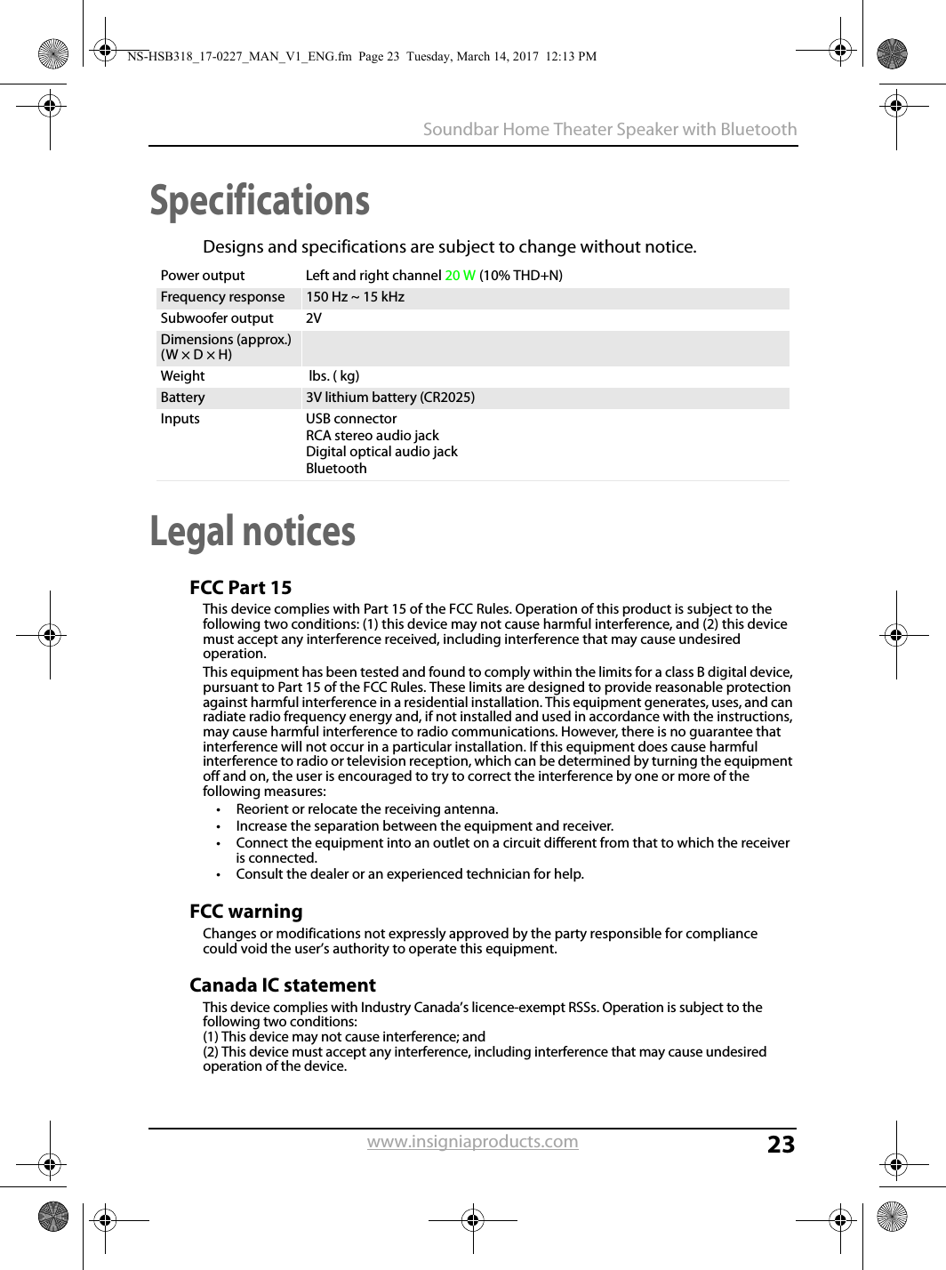 23Soundbar Home Theater Speaker with Bluetoothwww.insigniaproducts.comSpecificationsDesigns and specifications are subject to change without notice.Legal noticesFCC Part 15This device complies with Part 15 of the FCC Rules. Operation of this product is subject to the following two conditions: (1) this device may not cause harmful interference, and (2) this device must accept any interference received, including interference that may cause undesired operation.This equipment has been tested and found to comply within the limits for a class B digital device, pursuant to Part 15 of the FCC Rules. These limits are designed to provide reasonable protection against harmful interference in a residential installation. This equipment generates, uses, and can radiate radio frequency energy and, if not installed and used in accordance with the instructions, may cause harmful interference to radio communications. However, there is no guarantee that interference will not occur in a particular installation. If this equipment does cause harmful interference to radio or television reception, which can be determined by turning the equipment off and on, the user is encouraged to try to correct the interference by one or more of the following measures:• Reorient or relocate the receiving antenna.• Increase the separation between the equipment and receiver.• Connect the equipment into an outlet on a circuit different from that to which the receiver is connected.• Consult the dealer or an experienced technician for help.FCC warningChanges or modifications not expressly approved by the party responsible for compliance  could void the user’s authority to operate this equipment.Canada IC statementThis device complies with Industry Canada’s licence-exempt RSSs. Operation is subject to the following two conditions: (1) This device may not cause interference; and (2) This device must accept any interference, including interference that may cause undesired operation of the device. Power output Left and right channel 20 W (10% THD+N)Frequency response 150 Hz ~ 15 kHzSubwoofer output 2VDimensions (approx.)(W × D × H)Weight  lbs. ( kg)Battery 3V lithium battery (CR2025)Inputs USB connectorRCA stereo audio jackDigital optical audio jackBluetoothNS-HSB318_17-0227_MAN_V1_ENG.fm  Page 23  Tuesday, March 14, 2017  12:13 PM