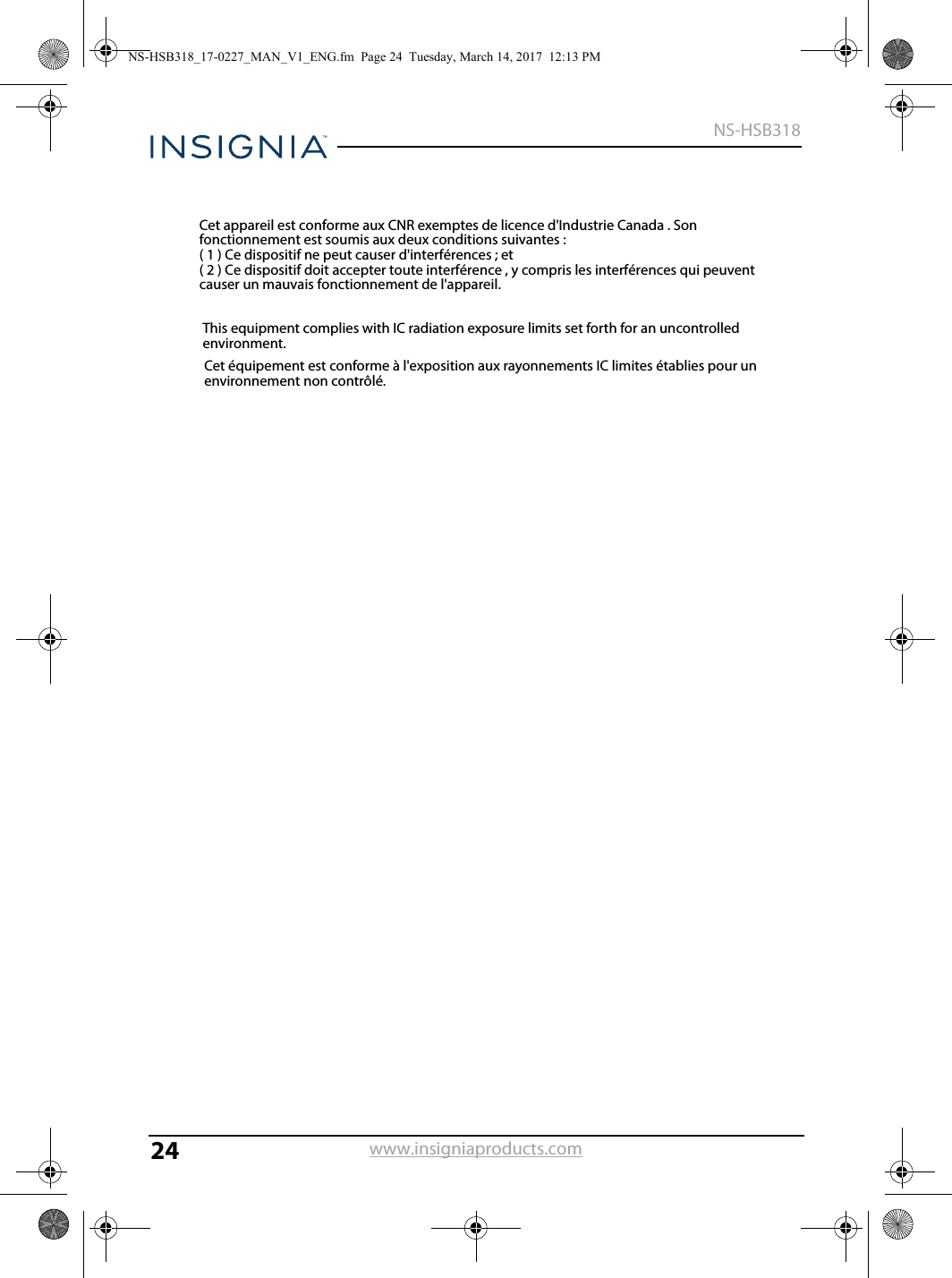 24NS-HSB318www.insigniaproducts.comCet appareil est conforme aux CNR exemptes de licence d&apos;Industrie Canada . Son fonctionnement est soumis aux deux conditions suivantes :( 1 ) Ce dispositif ne peut causer d&apos;interférences ; et( 2 ) Ce dispositif doit accepter toute interférence , y compris les interférences qui peuvent causer un mauvais fonctionnement de l&apos;appareil.This equipment complies with IC radiation exposure limits set forth for an uncontrolled environment.Cet équipement est conforme à l&apos;exposition aux rayonnements IC limites établies pour un environnement non contrôlé.NS-HSB318_17-0227_MAN_V1_ENG.fm  Page 24  Tuesday, March 14, 2017  12:13 PM