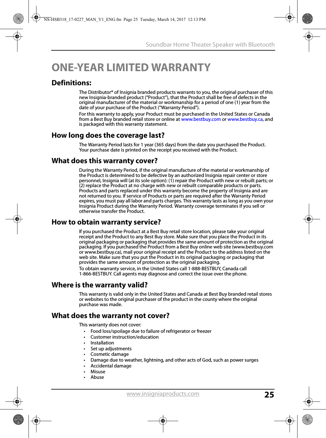 25Soundbar Home Theater Speaker with Bluetoothwww.insigniaproducts.comONE-YEAR LIMITED WARRANTYDefinitions:The Distributor* of Insignia branded products warrants to you, the original purchaser of this new Insignia-branded product (“Product”), that the Product shall be free of defects in the original manufacturer of the material or workmanship for a period of one (1) year from the date of your purchase of the Product (“Warranty Period”).For this warranty to apply, your Product must be purchased in the United States or Canada from a Best Buy branded retail store or online at www.bestbuy.com or www.bestbuy.ca, and is packaged with this warranty statement.How long does the coverage last?The Warranty Period lasts for 1 year (365 days) from the date you purchased the Product. Your purchase date is printed on the receipt you received with the Product.What does this warranty cover?During the Warranty Period, if the original manufacture of the material or workmanship of the Product is determined to be defective by an authorized Insignia repair center or store personnel, Insignia will (at its sole option): (1) repair the Product with new or rebuilt parts; or (2) replace the Product at no charge with new or rebuilt comparable products or parts. Products and parts replaced under this warranty become the property of Insignia and are not returned to you. If service of Products or parts are required after the Warranty Period expires, you must pay all labor and parts charges. This warranty lasts as long as you own your Insignia Product during the Warranty Period. Warranty coverage terminates if you sell or otherwise transfer the Product.How to obtain warranty service?If you purchased the Product at a Best Buy retail store location, please take your original receipt and the Product to any Best Buy store. Make sure that you place the Product in its original packaging or packaging that provides the same amount of protection as the original packaging. If you purchased the Product from a Best Buy online web site (www.bestbuy.com or www.bestbuy.ca), mail your original receipt and the Product to the address listed on the web site. Make sure that you put the Product in its original packaging or packaging that provides the same amount of protection as the original packaging.To obtain warranty service, in the United States call 1-888-BESTBUY, Canada call 1-866-BESTBUY. Call agents may diagnose and correct the issue over the phone.Where is the warranty valid?This warranty is valid only in the United States and Canada at Best Buy branded retail stores or websites to the original purchaser of the product in the county where the original purchase was made.What does the warranty not cover?This warranty does not cover:• Food loss/spoilage due to failure of refrigerator or freezer• Customer instruction/education•Installation•Set up adjustments•Cosmetic damage• Damage due to weather, lightning, and other acts of God, such as power surges•Accidental damage•Misuse•AbuseNS-HSB318_17-0227_MAN_V1_ENG.fm  Page 25  Tuesday, March 14, 2017  12:13 PM