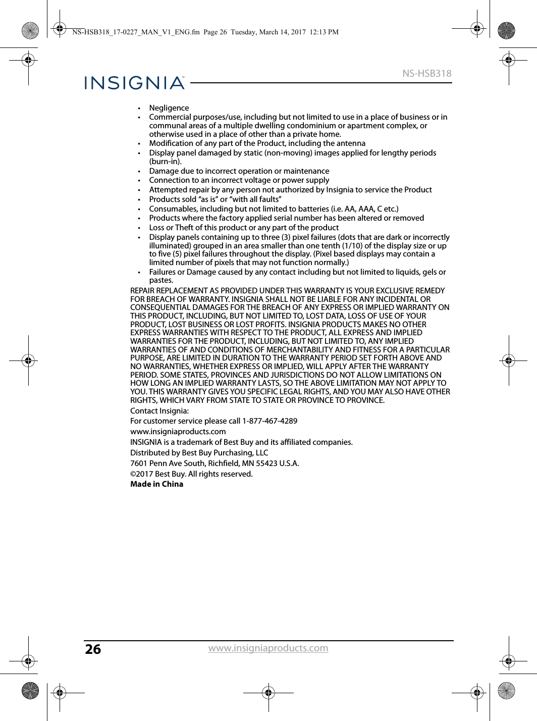26NS-HSB318www.insigniaproducts.com•Negligence• Commercial purposes/use, including but not limited to use in a place of business or in communal areas of a multiple dwelling condominium or apartment complex, or otherwise used in a place of other than a private home.• Modification of any part of the Product, including the antenna• Display panel damaged by static (non-moving) images applied for lengthy periods (burn-in).• Damage due to incorrect operation or maintenance• Connection to an incorrect voltage or power supply• Attempted repair by any person not authorized by Insignia to service the Product• Products sold “as is” or “with all faults”• Consumables, including but not limited to batteries (i.e. AA, AAA, C etc.)• Products where the factory applied serial number has been altered or removed• Loss or Theft of this product or any part of the product• Display panels containing up to three (3) pixel failures (dots that are dark or incorrectly illuminated) grouped in an area smaller than one tenth (1/10) of the display size or up to five (5) pixel failures throughout the display. (Pixel based displays may contain a limited number of pixels that may not function normally.)• Failures or Damage caused by any contact including but not limited to liquids, gels or pastes.REPAIR REPLACEMENT AS PROVIDED UNDER THIS WARRANTY IS YOUR EXCLUSIVE REMEDY FOR BREACH OF WARRANTY. INSIGNIA SHALL NOT BE LIABLE FOR ANY INCIDENTAL OR CONSEQUENTIAL DAMAGES FOR THE BREACH OF ANY EXPRESS OR IMPLIED WARRANTY ON THIS PRODUCT, INCLUDING, BUT NOT LIMITED TO, LOST DATA, LOSS OF USE OF YOUR PRODUCT, LOST BUSINESS OR LOST PROFITS. INSIGNIA PRODUCTS MAKES NO OTHER EXPRESS WARRANTIES WITH RESPECT TO THE PRODUCT, ALL EXPRESS AND IMPLIED WARRANTIES FOR THE PRODUCT, INCLUDING, BUT NOT LIMITED TO, ANY IMPLIED WARRANTIES OF AND CONDITIONS OF MERCHANTABILITY AND FITNESS FOR A PARTICULAR PURPOSE, ARE LIMITED IN DURATION TO THE WARRANTY PERIOD SET FORTH ABOVE AND NO WARRANTIES, WHETHER EXPRESS OR IMPLIED, WILL APPLY AFTER THE WARRANTY PERIOD. SOME STATES, PROVINCES AND JURISDICTIONS DO NOT ALLOW LIMITATIONS ON HOW LONG AN IMPLIED WARRANTY LASTS, SO THE ABOVE LIMITATION MAY NOT APPLY TO YOU. THIS WARRANTY GIVES YOU SPECIFIC LEGAL RIGHTS, AND YOU MAY ALSO HAVE OTHER RIGHTS, WHICH VARY FROM STATE TO STATE OR PROVINCE TO PROVINCE.Contact Insignia:For customer service please call 1-877-467-4289www.insigniaproducts.comINSIGNIA is a trademark of Best Buy and its affiliated companies.Distributed by Best Buy Purchasing, LLC7601 Penn Ave South, Richfield, MN 55423 U.S.A.©2017 Best Buy. All rights reserved.Made in ChinaNS-HSB318_17-0227_MAN_V1_ENG.fm  Page 26  Tuesday, March 14, 2017  12:13 PM