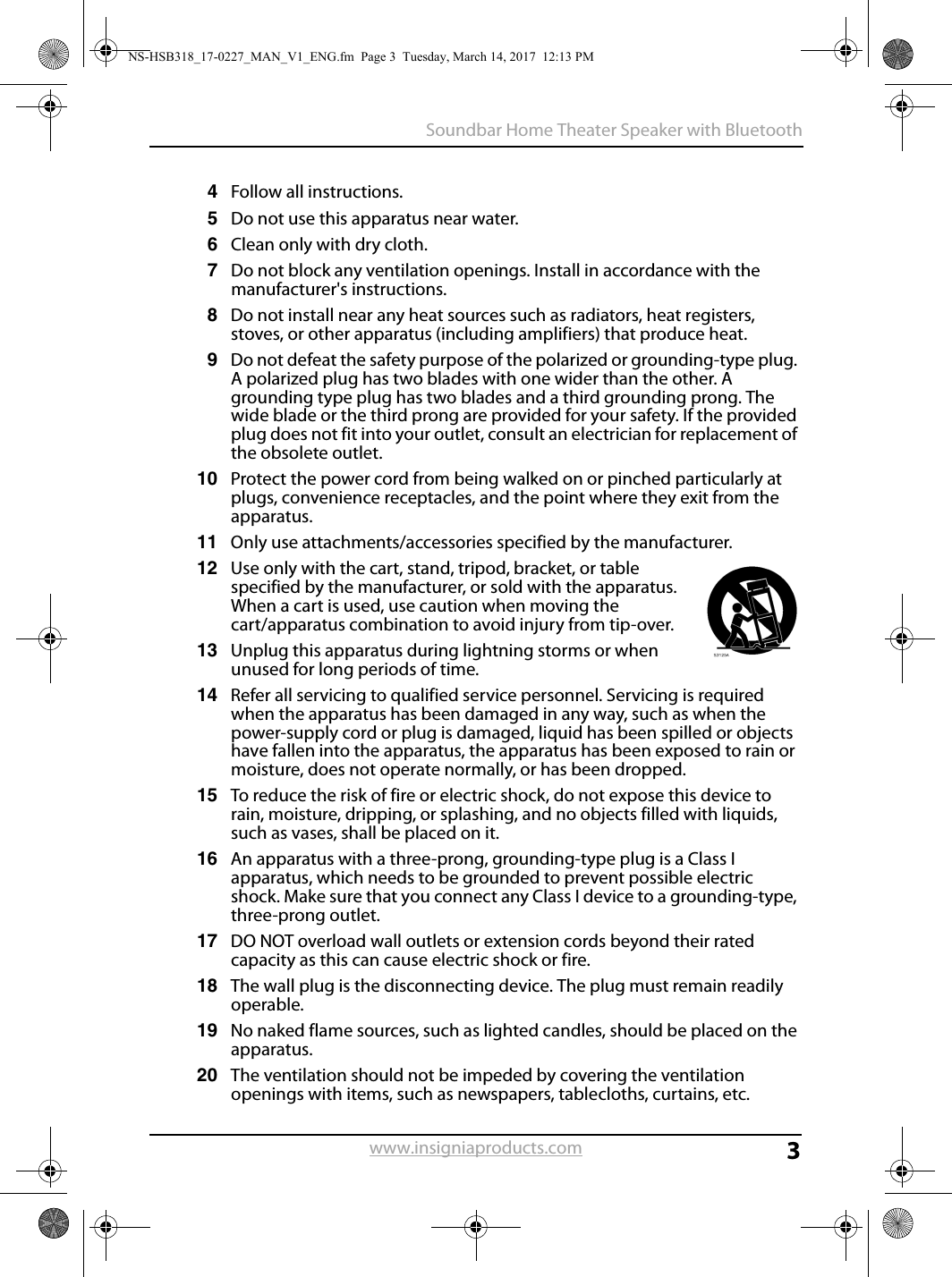 3Soundbar Home Theater Speaker with Bluetoothwww.insigniaproducts.com4Follow all instructions.5Do not use this apparatus near water.6Clean only with dry cloth.7Do not block any ventilation openings. Install in accordance with the manufacturer&apos;s instructions.8Do not install near any heat sources such as radiators, heat registers, stoves, or other apparatus (including amplifiers) that produce heat.9Do not defeat the safety purpose of the polarized or grounding-type plug. A polarized plug has two blades with one wider than the other. A grounding type plug has two blades and a third grounding prong. The wide blade or the third prong are provided for your safety. If the provided plug does not fit into your outlet, consult an electrician for replacement of the obsolete outlet.10 Protect the power cord from being walked on or pinched particularly at plugs, convenience receptacles, and the point where they exit from the apparatus.11 Only use attachments/accessories specified by the manufacturer.12 Use only with the cart, stand, tripod, bracket, or table specified by the manufacturer, or sold with the apparatus. When a cart is used, use caution when moving the cart/apparatus combination to avoid injury from tip-over.13 Unplug this apparatus during lightning storms or when unused for long periods of time.14 Refer all servicing to qualified service personnel. Servicing is required when the apparatus has been damaged in any way, such as when the power-supply cord or plug is damaged, liquid has been spilled or objects have fallen into the apparatus, the apparatus has been exposed to rain or moisture, does not operate normally, or has been dropped.15 To reduce the risk of fire or electric shock, do not expose this device to rain, moisture, dripping, or splashing, and no objects filled with liquids, such as vases, shall be placed on it.16 An apparatus with a three-prong, grounding-type plug is a Class I apparatus, which needs to be grounded to prevent possible electric shock. Make sure that you connect any Class I device to a grounding-type, three-prong outlet.17 DO NOT overload wall outlets or extension cords beyond their rated capacity as this can cause electric shock or fire.18 The wall plug is the disconnecting device. The plug must remain readily operable.19 No naked flame sources, such as lighted candles, should be placed on the apparatus.20 The ventilation should not be impeded by covering the ventilation openings with items, such as newspapers, tablecloths, curtains, etc.NS-HSB318_17-0227_MAN_V1_ENG.fm  Page 3  Tuesday, March 14, 2017  12:13 PM