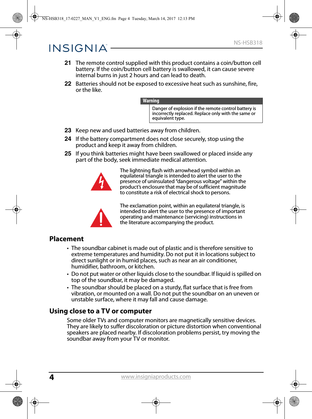 4NS-HSB318www.insigniaproducts.com21 The remote control supplied with this product contains a coin/button cell battery. If the coin/button cell battery is swallowed, it can cause severe internal burns in just 2 hours and can lead to death.22 Batteries should not be exposed to excessive heat such as sunshine, fire, or the like.23 Keep new and used batteries away from children.24 If the battery compartment does not close securely, stop using the product and keep it away from children.25 If you think batteries might have been swallowed or placed inside any part of the body, seek immediate medical attention.Placement• The soundbar cabinet is made out of plastic and is therefore sensitive to extreme temperatures and humidity. Do not put it in locations subject to direct sunlight or in humid places, such as near an air conditioner, humidifier, bathroom, or kitchen.• Do not put water or other liquids close to the soundbar. If liquid is spilled on top of the soundbar, it may be damaged.• The soundbar should be placed on a sturdy, flat surface that is free from vibration, or mounted on a wall. Do not put the soundbar on an uneven or unstable surface, where it may fall and cause damage.Using close to a TV or computerSome older TVs and computer monitors are magnetically sensitive devices. They are likely to suffer discoloration or picture distortion when conventional speakers are placed nearby. If discoloration problems persist, try moving the soundbar away from your TV or monitor. WarningDanger of explosion if the remote control battery is incorrectly replaced. Replace only with the same or equivalent type. The lightning flash with arrowhead symbol within an equilateral triangle is intended to alert the user to the presence of uninsulated “dangerous voltage” within the product’s enclosure that may be of sufficient magnitude to constitute a risk of electrical shock to persons.The exclamation point, within an equilateral triangle, is intended to alert the user to the presence of important operating and maintenance (servicing) instructions in the literature accompanying the product.NS-HSB318_17-0227_MAN_V1_ENG.fm  Page 4  Tuesday, March 14, 2017  12:13 PM