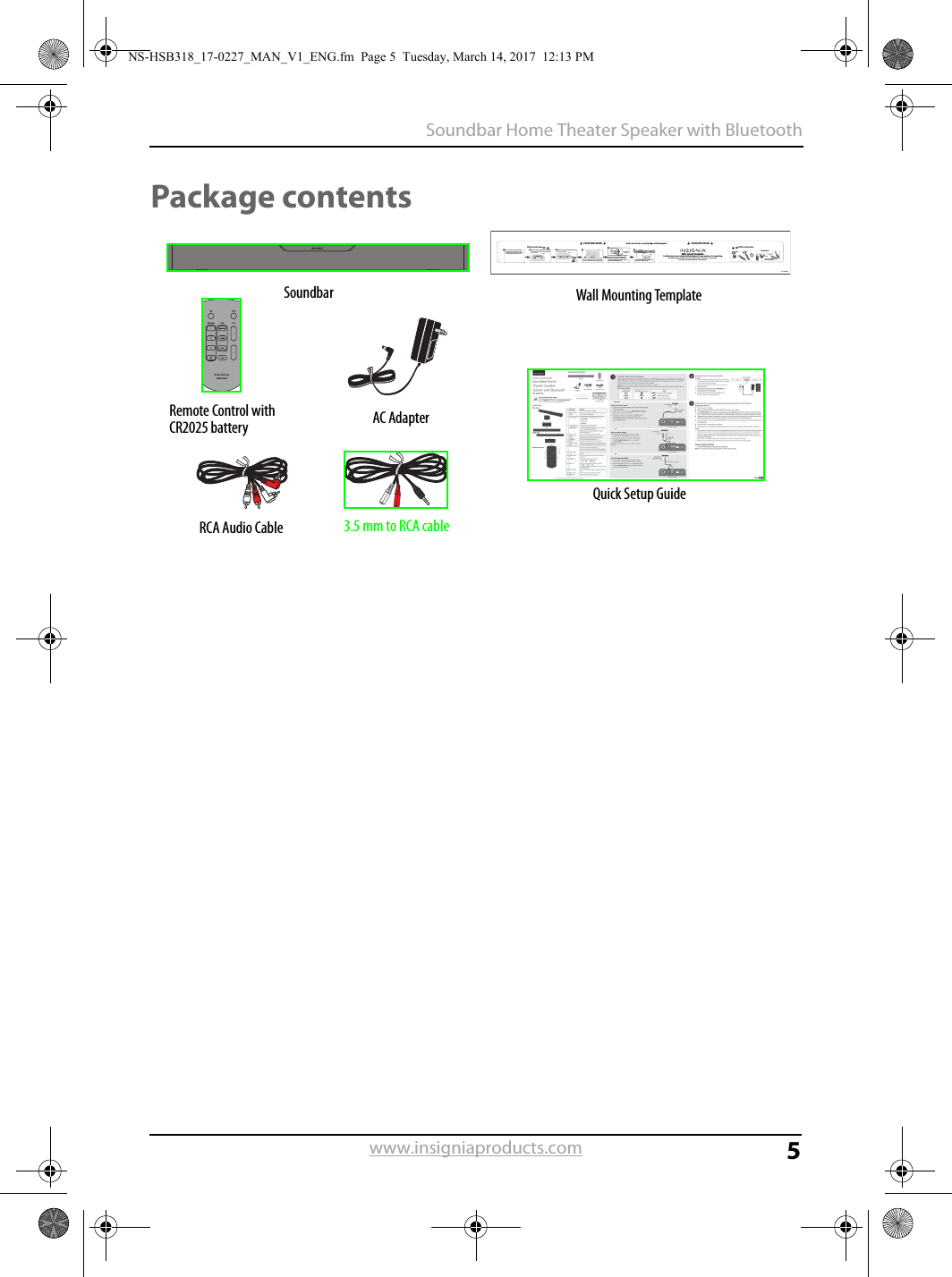 5Soundbar Home Theater Speaker with Bluetoothwww.insigniaproducts.comPackage contentsV1 14-0130LEVELING EDGELEVELING EDGEDrill a hole hereDrill a hole hereApprox. 1/4 in(6.8 mm)Wall20.43 inches (519 mm)Tools NeededDrill two holes in the wall where the template indicates, then remove the template. WallWallSoundbarIf you are mounting on drywall or concrete, insert wall anchors (not included) into the holes and use a hammer to make sure that the anchors are ﬂush against the wall.Align the speaker hanging brackets with the screws, then hang the soundbar on the screws.Position the wall mount template on the wall where you want to mount your soundbar, level the template, then tape it to the wall.Note: Make sure that the template is level.Select a location close to your TV and directly in front of the viewing/listening position. For best sound quality, choose a location where sound waves are not blocked by furniture or other obstacles. WallAnchorWallScrews (2) - #10 x 1 ½&quot;wood screw (or similar)Hold a level to the Leveling Edge of this templateWall mount templatePosition holes onto studs behind drywall or use anchors for mountingWarning: Improper installation can result in serious injury or damage to your soundbar. If necessary, seek the assistance of a professional.Wall anchors (2)Secure two screws (not included) to the wall or wall anchors (if required). The screws must protrude from the wall by about 1/4&quot;. Use a #10 wood screw (or similar), 1 1/2&quot; in length. The screw width must be about 3/16&quot; and the screwhead must be approximately 1/4&quot; to 3/8&quot;.SoundbarRemote Control with CR2025 battery AC AdapterRCA Audio Cable 3.5 mm to RCA cableWall Mounting TemplateQuick Setup GuideNS-HSB318_17-0227_MAN_V1_ENG.fm  Page 5  Tuesday, March 14, 2017  12:13 PM