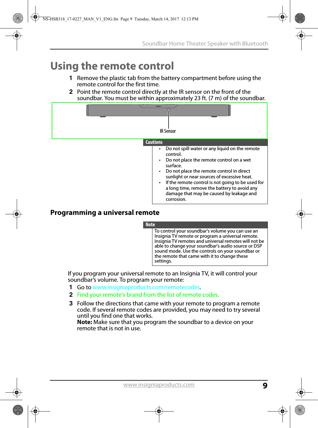 9Soundbar Home Theater Speaker with Bluetoothwww.insigniaproducts.comUsing the remote control1Remove the plastic tab from the battery compartment before using the remote control for the first time.2Point the remote control directly at the IR sensor on the front of the soundbar. You must be within approximately 23 ft. (7 m) of the soundbar.Programming a universal remoteIf you program your universal remote to an Insignia TV, it will control your soundbar’s volume. To program your remote:1Go to www.insigniaproducts.com/remotecodes.2Find your remote&apos;s brand from the list of remote codes.3Follow the directions that came with your remote to program a remote code. If several remote codes are provided, you may need to try several until you find one that works.Note: Make sure that you program the soundbar to a device on your remote that is not in use.Cautions• Do not spill water or any liquid on the remote control.• Do not place the remote control on a wet surface.• Do not place the remote control in direct sunlight or near sources of excessive heat.• If the remote control is not going to be used for a long time, remove the battery to avoid any damage that may be caused by leakage and corrosion.NoteTo control your soundbar&apos;s volume you can use an Insignia TV remote or program a universal remote. Insignia TV remotes and universal remotes will not be able to change your soundbar&apos;s audio source or DSP sound mode. Use the controls on your soundbar or the remote that came with it to change these settings.IR SensorNS-HSB318_17-0227_MAN_V1_ENG.fm  Page 9  Tuesday, March 14, 2017  12:13 PM