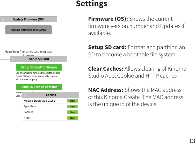 13SettingsFirmware (OS): Shows the current firmware version number and Updates if available.Setup SD card: Format and partition an SD to become a bootable file systemClear Caches: Allows clearing of Kinoma Studio App, Cookie and HTTP cachesMAC Address: Shows the MAC address of this Kinoma Create. The MAC address is the unique id of the device.