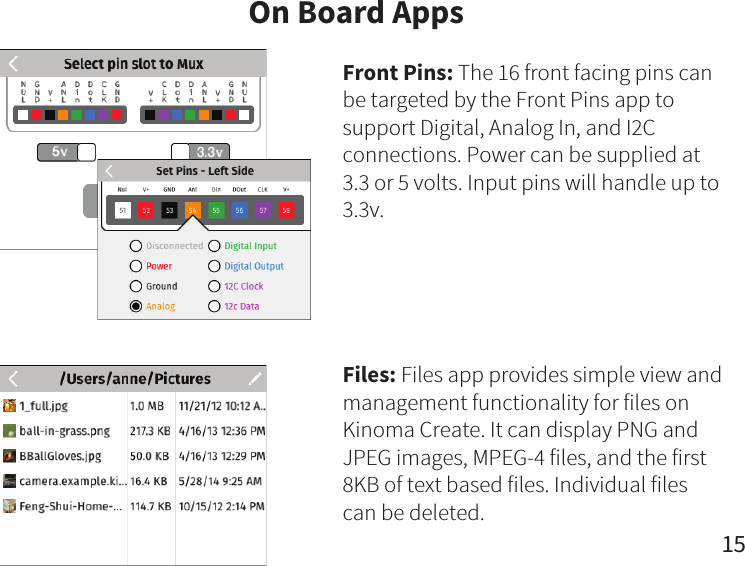 15On Board AppsFront Pins: The 16 front facing pins can be targeted by the Front Pins app to support Digital, Analog In, and I2C connections. Power can be supplied at 3.3 or 5 volts. Input pins will handle up to 3.3v.Files: Files app provides simple view and management functionality for files on Kinoma Create. It can display PNG and JPEG images, MPEG-4 files, and the first 8KB of text based files. Individual files can be deleted.