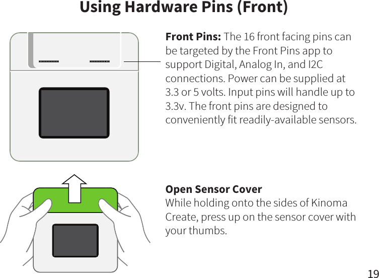 19     Using Hardware Pins (Front)Front Pins: The 16 front facing pins can be targeted by the Front Pins app to support Digital, Analog In, and I2C connections. Power can be supplied at 3.3 or 5 volts. Input pins will handle up to 3.3v. The front pins are designed to conveniently fit readily-available sensors.Open Sensor CoverWhile holding onto the sides of Kinoma Create, press up on the sensor cover with your thumbs.