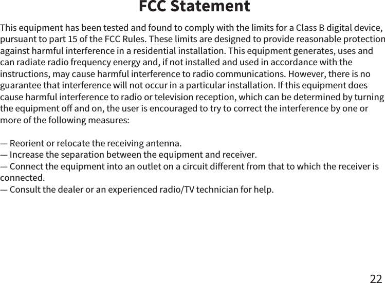 FCC Statement22This equipment has been tested and found to comply with the limits for a Class B digital device, pursuant to part 15 of the FCC Rules. These limits are designed to provide reasonable protection against harmful interference in a residential installation. This equipment generates, uses and can radiate radio frequency energy and, if not installed and used in accordance with the instructions, may cause harmful interference to radio communications. However, there is no guarantee that interference will not occur in a particular installation. If this equipment does cause harmful interference to radio or television reception, which can be determined by turning the equipment o and on, the user is encouraged to try to correct the interference by one or more of the following measures: — Reorient or relocate the receiving antenna.— Increase the separation between the equipment and receiver. — Connect the equipment into an outlet on a circuit dierent from that to which the receiver is    connected. — Consult the dealer or an experienced radio/TV technician for help.  