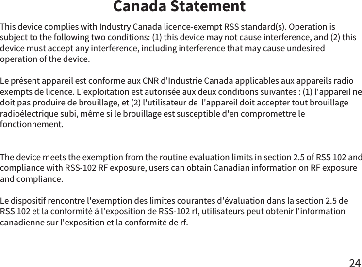 Canada Statement24This device complies with Industry Canada licence-exempt RSS standard(s). Operation is subject to the following two conditions: (1) this device may not cause interference, and (2) this device must accept any interference, including interference that may cause undesired operation of the device.Le présent appareil est conforme aux CNR d&apos;Industrie Canada applicables aux appareils radio exempts de licence. L&apos;exploitation est autorisée aux deux conditions suivantes : (1) l&apos;appareil ne doit pas produire de brouillage, et (2) l&apos;utilisateur de  l&apos;appareil doit accepter tout brouillage radioélectrique subi, même si le brouillage est susceptible d&apos;en compromettre le fonctionnement.The device meets the exemption from the routine evaluation limits in section 2.5 of RSS 102 and compliance with RSS-102 RF exposure, users can obtain Canadian information on RF exposure and compliance. Le dispositif rencontre l&apos;exemption des limites courantes d&apos;évaluation dans la section 2.5 de RSS 102 et la conformité à l&apos;exposition de RSS-102 rf, utilisateurs peut obtenir l&apos;information canadienne sur l&apos;exposition et la conformité de rf.   