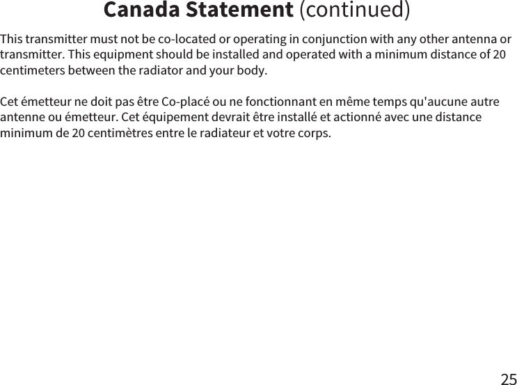 Canada Statement (continued)25This transmitter must not be co-located or operating in conjunction with any other antenna or transmitter. This equipment should be installed and operated with a minimum distance of 20 centimeters between the radiator and your body.Cet émetteur ne doit pas être Co-placé ou ne fonctionnant en même temps qu&apos;aucune autre antenne ou émetteur. Cet équipement devrait être installé et actionné avec une distance minimum de 20 centimètres entre le radiateur et votre corps.