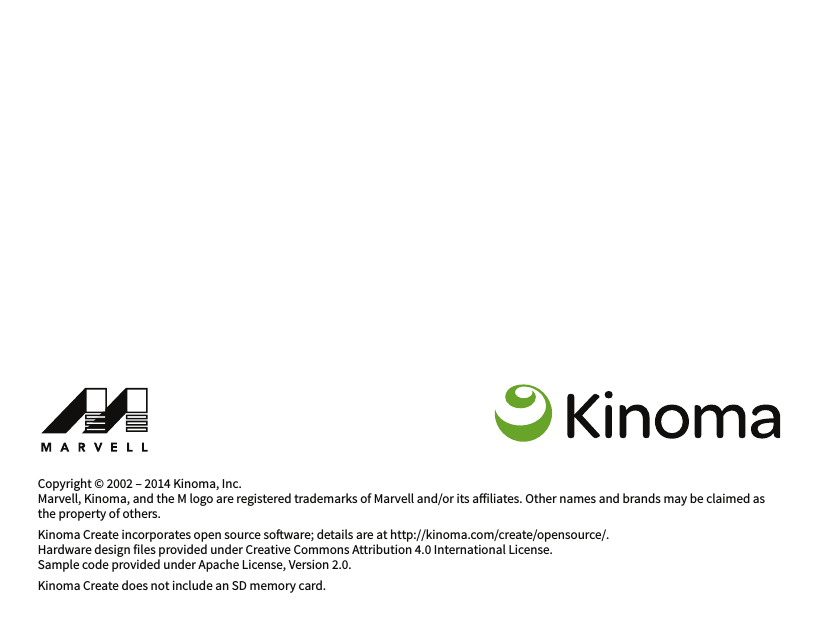 Copyright © 2002 – 2014 Kinoma, Inc.Marvell, Kinoma, and the M logo are registered trademarks of Marvell and/or its ailiates. Other names and brands may be claimed as the property of others.Kinoma Create incorporates open source soware; details are at http://kinoma.com/create/opensource/.Hardware design files provided under Creative Commons Attribution 4.0 International License.Sample code provided under Apache License, Version 2.0.Kinoma Create does not include an SD memory card.