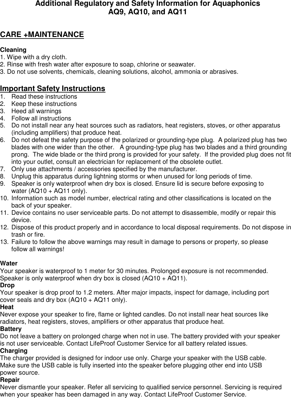 Additional Regulatory and Safety Information for Aquaphonics AQ9, AQ10, and AQ11  CARE +MAINTENANCE  Cleaning 1. Wipe with a dry cloth. 2. Rinse with fresh water after exposure to soap, chlorine or seawater. 3. Do not use solvents, chemicals, cleaning solutions, alcohol, ammonia or abrasives.  Important Safety Instructions 1.  Read these instructions 2.  Keep these instructions 3.  Heed all warnings 4.  Follow all instructions 5.  Do not install near any heat sources such as radiators, heat registers, stoves, or other apparatus (including amplifiers) that produce heat. 6.  Do not defeat the safety purpose of the polarized or grounding-type plug.  A polarized plug has two blades with one wider than the other.   A grounding-type plug has two blades and a third grounding prong.  The wide blade or the third prong is provided for your safety.  If the provided plug does not fit into your outlet, consult an electrician for replacement of the obsolete outlet. 7.  Only use attachments / accessories specified by the manufacturer. 8.  Unplug this apparatus during lightning storms or when unused for long periods of time. 9.  Speaker is only waterproof when dry box is closed. Ensure lid is secure before exposing to water (AQ10 + AQ11 only). 10. Information such as model number, electrical rating and other classifications is located on the back of your speaker. 11. Device contains no user serviceable parts. Do not attempt to disassemble, modify or repair this device. 12. Dispose of this product properly and in accordance to local disposal requirements. Do not dispose in trash or fire. 13. Failure to follow the above warnings may result in damage to persons or property, so please follow all warnings!  Water Your speaker is waterproof to 1 meter for 30 minutes. Prolonged exposure is not recommended. Speaker is only waterproof when dry box is closed (AQ10 + AQ11).  Drop Your speaker is drop proof to 1.2 meters. After major impacts, inspect for damage, including port cover seals and dry box (AQ10 + AQ11 only). Heat Never expose your speaker to fire, flame or lighted candles. Do not install near heat sources like radiators, heat registers, stoves, amplifiers or other apparatus that produce heat.   Battery Do not leave a battery on prolonged charge when not in use. The battery provided with your speaker is not user serviceable. Contact LifeProof Customer Service for all battery related issues. Charging The charger provided is designed for indoor use only. Charge your speaker with the USB cable. Make sure the USB cable is fully inserted into the speaker before plugging other end into USB power source. Repair Never dismantle your speaker. Refer all servicing to qualified service personnel. Servicing is required when your speaker has been damaged in any way. Contact LifeProof Customer Service.    