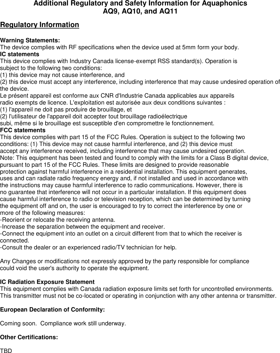 Additional Regulatory and Safety Information for Aquaphonics AQ9, AQ10, and AQ11 Regulatory Information  Warning Statements: The device complies with RF specifications when the device used at 5mm form your body. IC statements This device complies with Industry Canada license-exempt RSS standard(s). Operation is subject to the following two conditions:  (1) this device may not cause interference, and  (2) this device must accept any interference, including interference that may cause undesired operation of the device. Le présent appareil est conforme aux CNR d&apos;Industrie Canada applicables aux appareils radio exempts de licence. L&apos;exploitation est autorisée aux deux conditions suivantes : (1) l&apos;appareil ne doit pas produire de brouillage, et (2) l&apos;utilisateur de l&apos;appareil doit accepter tout brouillage radioélectrique subi, même si le brouillage est susceptible d&apos;en compromettre le fonctionnement. FCC statements This device complies with part 15 of the FCC Rules. Operation is subject to the following two conditions: (1) This device may not cause harmful interference, and (2) this device must accept any interference received, including interference that may cause undesired operation. Note: This equipment has been tested and found to comply with the limits for a Class B digital device, pursuant to part 15 of the FCC Rules. These limits are designed to provide reasonable protection against harmful interference in a residential installation. This equipment generates, uses and can radiate radio frequency energy and, if not installed and used in accordance with the instructions may cause harmful interference to radio communications. However, there is no guarantee that interference will not occur in a particular installation. If this equipment does cause harmful interference to radio or television reception, which can be determined by turning the equipment off and on, the user is encouraged to try to correct the interference by one or more of the following measures: -Reorient or relocate the receiving antenna. -Increase the separation between the equipment and receiver. -Connect the equipment into an outlet on a circuit different from that to which the receiver is connected. -Consult the dealer or an experienced radio/TV technician for help.  Any Changes or modifications not expressly approved by the party responsible for compliance could void the user&apos;s authority to operate the equipment. IC Radiation Exposure Statement This equipment complies with Canada radiation exposure limits set forth for uncontrolled environments. This transmitter must not be co-located or operating in conjunction with any other antenna or transmitter.  European Declaration of Conformity:  Coming soon.  Compliance work still underway.  Other Certifications:    TBD 