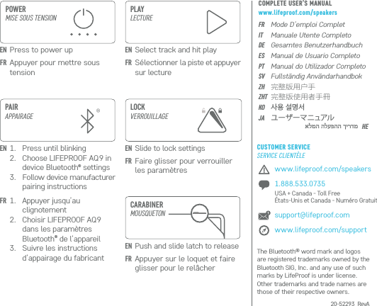 www.lifeproof.com/speakers1.888.533.0735  USA + Canada - Toll Free  États-Unis et Canada - Numéro Gratuitsupport@lifeproof.comwww.lifeproof.com/support20-52293_RevACARABINERMOUSQUETONPAIRAPPAIRAGE1.  Press until blinking2.  Choose LIFEPROOF AQ9 in device Bluetooth® settings3.  Follow device manufacturer pairing instructions1.  Appuyer jusqu’au clignotement2.  Choisir LIFEPROOF AQ9 dans les paramètres Bluetooth® de l’appareil3.  Suivre les instructions d’appairage du fabricantPLAYLECTUREEN Select track and hit playEN Press to power upFR Sélectionner la piste et appuyer sur lectureEN Slide to lock settingsENFRFR Faire glisser pour verrouiller les paramètresEN Push and slide latch to releaseFR Appuyer sur le loquet et faire glisser pour le relâcherFR Appuyer pour mettre sous tension POWER MISE SOUS TENSIONLOCKVERROUILLAGEFRITDEESPTSVZHZHTKOJAHEMode D’emploi CompletManuale Utente CompletoGesamtes BenutzerhandbuchManual de Usuario CompletoManual do Utilizador CompletoFullständig Användarhandbok完整版用户手完整版使用者手冊사용 설명서 ユーザーマニュアルThe Bluetooth® word mark and logos are registered trademarks owned by the Bluetooth SIG, Inc. and any use of such marks by LifeProof is under license. Other trademarks and trade names are those of their respective owners.אלמה הלעפהה ךירדמCOMPLETE USER’S MANUALwww.lifeproof.com/speakersCUSTOMER SERVICESERVICE CLIENTÈLE