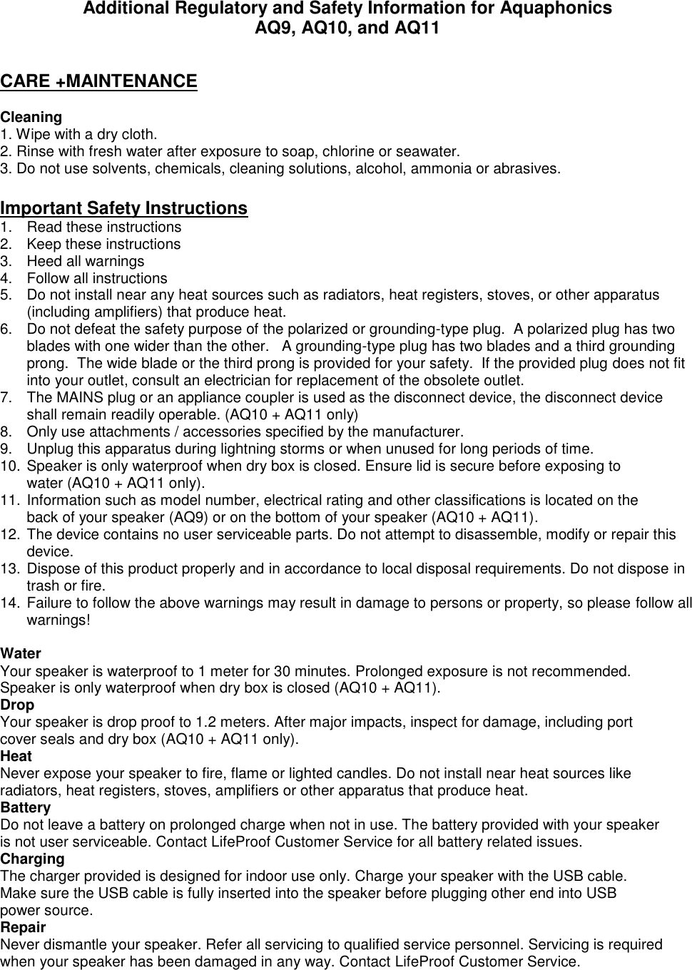 Additional Regulatory and Safety Information for Aquaphonics AQ9, AQ10, and AQ11  CARE +MAINTENANCE  Cleaning 1. Wipe with a dry cloth. 2. Rinse with fresh water after exposure to soap, chlorine or seawater. 3. Do not use solvents, chemicals, cleaning solutions, alcohol, ammonia or abrasives.  Important Safety Instructions 1.  Read these instructions 2.  Keep these instructions 3.  Heed all warnings 4.  Follow all instructions 5.  Do not install near any heat sources such as radiators, heat registers, stoves, or other apparatus (including amplifiers) that produce heat. 6.  Do not defeat the safety purpose of the polarized or grounding-type plug.  A polarized plug has two blades with one wider than the other.   A grounding-type plug has two blades and a third grounding prong.  The wide blade or the third prong is provided for your safety.  If the provided plug does not fit into your outlet, consult an electrician for replacement of the obsolete outlet. 7.  The MAINS plug or an appliance coupler is used as the disconnect device, the disconnect device shall remain readily operable. (AQ10 + AQ11 only) 8.  Only use attachments / accessories specified by the manufacturer. 9.  Unplug this apparatus during lightning storms or when unused for long periods of time. 10. Speaker is only waterproof when dry box is closed. Ensure lid is secure before exposing to water (AQ10 + AQ11 only). 11. Information such as model number, electrical rating and other classifications is located on the back of your speaker (AQ9) or on the bottom of your speaker (AQ10 + AQ11). 12. The device contains no user serviceable parts. Do not attempt to disassemble, modify or repair this device. 13. Dispose of this product properly and in accordance to local disposal requirements. Do not dispose in trash or fire. 14. Failure to follow the above warnings may result in damage to persons or property, so please follow all warnings!  Water Your speaker is waterproof to 1 meter for 30 minutes. Prolonged exposure is not recommended. Speaker is only waterproof when dry box is closed (AQ10 + AQ11).  Drop Your speaker is drop proof to 1.2 meters. After major impacts, inspect for damage, including port cover seals and dry box (AQ10 + AQ11 only). Heat Never expose your speaker to fire, flame or lighted candles. Do not install near heat sources like radiators, heat registers, stoves, amplifiers or other apparatus that produce heat.   Battery Do not leave a battery on prolonged charge when not in use. The battery provided with your speaker is not user serviceable. Contact LifeProof Customer Service for all battery related issues. Charging The charger provided is designed for indoor use only. Charge your speaker with the USB cable. Make sure the USB cable is fully inserted into the speaker before plugging other end into USB power source. Repair Never dismantle your speaker. Refer all servicing to qualified service personnel. Servicing is required when your speaker has been damaged in any way. Contact LifeProof Customer Service.   