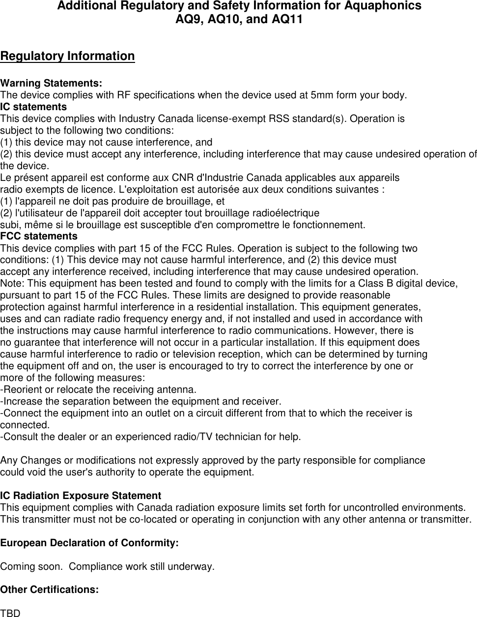 Additional Regulatory and Safety Information for Aquaphonics AQ9, AQ10, and AQ11  Regulatory Information  Warning Statements: The device complies with RF specifications when the device used at 5mm form your body. IC statements This device complies with Industry Canada license-exempt RSS standard(s). Operation is subject to the following two conditions:  (1) this device may not cause interference, and  (2) this device must accept any interference, including interference that may cause undesired operation of the device. Le présent appareil est conforme aux CNR d&apos;Industrie Canada applicables aux appareils radio exempts de licence. L&apos;exploitation est autorisée aux deux conditions suivantes : (1) l&apos;appareil ne doit pas produire de brouillage, et (2) l&apos;utilisateur de l&apos;appareil doit accepter tout brouillage radioélectrique subi, même si le brouillage est susceptible d&apos;en compromettre le fonctionnement. FCC statements This device complies with part 15 of the FCC Rules. Operation is subject to the following two conditions: (1) This device may not cause harmful interference, and (2) this device must accept any interference received, including interference that may cause undesired operation. Note: This equipment has been tested and found to comply with the limits for a Class B digital device, pursuant to part 15 of the FCC Rules. These limits are designed to provide reasonable protection against harmful interference in a residential installation. This equipment generates, uses and can radiate radio frequency energy and, if not installed and used in accordance with the instructions may cause harmful interference to radio communications. However, there is no guarantee that interference will not occur in a particular installation. If this equipment does cause harmful interference to radio or television reception, which can be determined by turning the equipment off and on, the user is encouraged to try to correct the interference by one or more of the following measures: -Reorient or relocate the receiving antenna. -Increase the separation between the equipment and receiver. -Connect the equipment into an outlet on a circuit different from that to which the receiver is connected. -Consult the dealer or an experienced radio/TV technician for help.  Any Changes or modifications not expressly approved by the party responsible for compliance could void the user&apos;s authority to operate the equipment. IC Radiation Exposure Statement This equipment complies with Canada radiation exposure limits set forth for uncontrolled environments. This transmitter must not be co-located or operating in conjunction with any other antenna or transmitter.  European Declaration of Conformity:  Coming soon.  Compliance work still underway.  Other Certifications:    TBD 