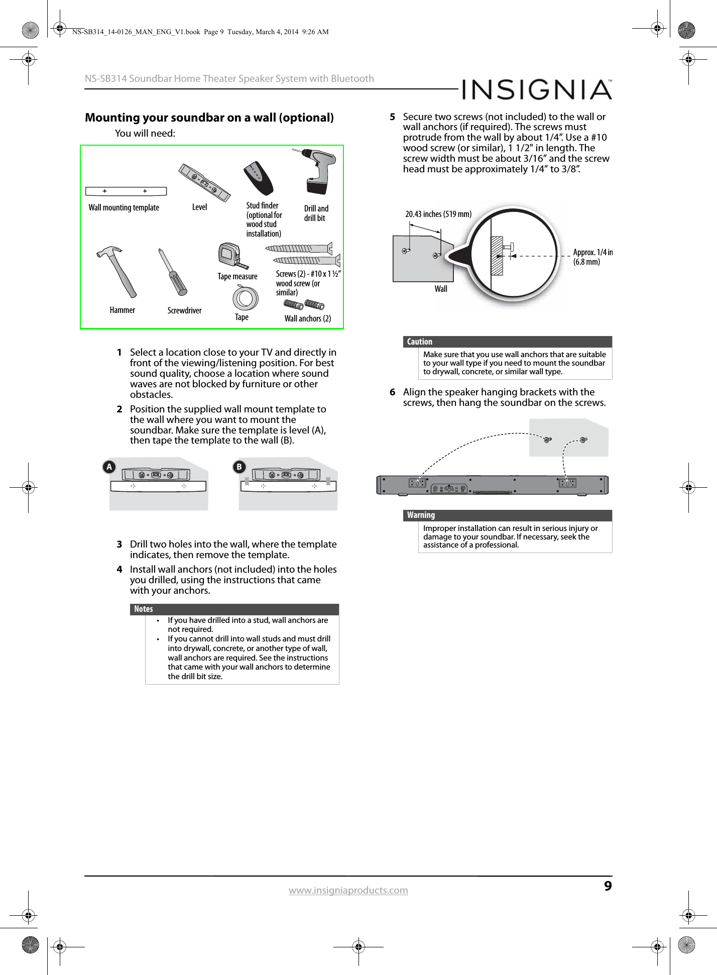 9NS-SB314 Soundbar Home Theater Speaker System with Bluetoothwww.insigniaproducts.comMounting your soundbar on a wall (optional)You will need:1Select a location close to your TV and directly in front of the viewing/listening position. For best sound quality, choose a location where sound waves are not blocked by furniture or other obstacles.2Position the supplied wall mount template to the wall where you want to mount the soundbar. Make sure the template is level (A), then tape the template to the wall (B).3Drill two holes into the wall, where the template indicates, then remove the template.4Install wall anchors (not included) into the holes you drilled, using the instructions that came with your anchors.5Secure two screws (not included) to the wall or wall anchors (if required). The screws must protrude from the wall by about 1/4”. Use a #10 wood screw (or similar), 1 1/2&quot; in length. The screw width must be about 3/16” and the screw head must be approximately 1/4” to 3/8”.6Align the speaker hanging brackets with the screws, then hang the soundbar on the screws.Notes• If you have drilled into a stud, wall anchors are not required.• If you cannot drill into wall studs and must drill into drywall, concrete, or another type of wall, wall anchors are required. See the instructions that came with your wall anchors to determine the drill bit size.Wall mounting template Level Stud finder(optional for wood stud installation)Drill and drill bitHammer ScrewdriverTape measureTapeScrews (2) - #10 x 1 ½” wood screw (or similar)Wall anchors (2)BACautionMake sure that you use wall anchors that are suitable to your wall type if you need to mount the soundbar to drywall, concrete, or similar wall type.WarningImproper installation can result in serious injury or damage to your soundbar. If necessary, seek the assistance of a professional.Approx. 1/4 in(6.8 mm)Wall20.43 inches (519 mm)NS-SB314_14-0126_MAN_ENG_V1.book  Page 9  Tuesday, March 4, 2014  9:26 AM