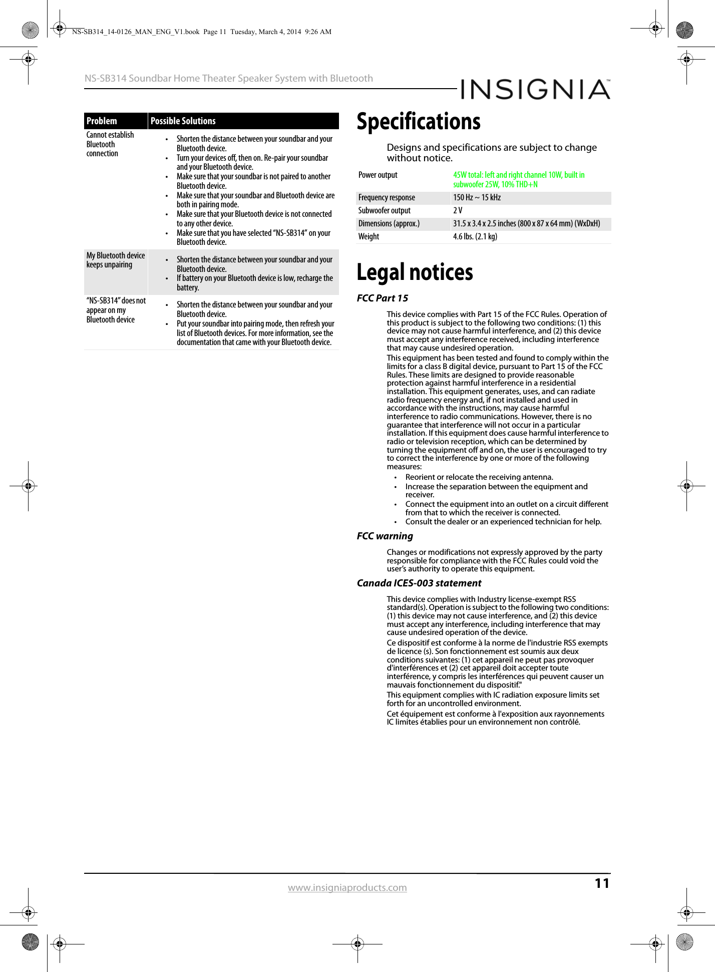11NS-SB314 Soundbar Home Theater Speaker System with Bluetoothwww.insigniaproducts.comSpecificationsDesigns and specifications are subject to change without notice.Legal noticesFCC Part 15This device complies with Part 15 of the FCC Rules. Operation of this product is subject to the following two conditions: (1) this device may not cause harmful interference, and (2) this device must accept any interference received, including interference that may cause undesired operation.This equipment has been tested and found to comply within the limits for a class B digital device, pursuant to Part 15 of the FCC Rules. These limits are designed to provide reasonable protection against harmful interference in a residential installation. This equipment generates, uses, and can radiate radio frequency energy and, if not installed and used in accordance with the instructions, may cause harmful interference to radio communications. However, there is no guarantee that interference will not occur in a particular installation. If this equipment does cause harmful interference to radio or television reception, which can be determined by turning the equipment off and on, the user is encouraged to try to correct the interference by one or more of the following measures:• Reorient or relocate the receiving antenna.• Increase the separation between the equipment and receiver.• Connect the equipment into an outlet on a circuit different from that to which the receiver is connected.• Consult the dealer or an experienced technician for help.FCC warningChanges or modifications not expressly approved by the party responsible for compliance with the FCC Rules could void the user’s authority to operate this equipment.Canada ICES-003 statementThis device complies with Industry license-exempt RSS standard(s). Operation is subject to the following two conditions: (1) this device may not cause interference, and (2) this device must accept any interference, including interference that may cause undesired operation of the device.Ce dispositif est conforme à la norme de l&apos;industrie RSS exempts de licence (s). Son fonctionnement est soumis aux deux conditions suivantes: (1) cet appareil ne peut pas provoquer d&apos;interférences et (2) cet appareil doit accepter toute interférence, y compris les interférences qui peuvent causer un mauvais fonctionnement du dispositif.&quot;This equipment complies with IC radiation exposure limits set forth for an uncontrolled environment.Cet équipement est conforme à l&apos;exposition aux rayonnements IC limites établies pour un environnement non contrôlé.Cannot establish Bluetooth connection• Shorten the distance between your soundbar and your Bluetooth device.• Turn your devices off, then on. Re-pair your soundbar and your Bluetooth device.• Make sure that your soundbar is not paired to another Bluetooth device.• Make sure that your soundbar and Bluetooth device are both in pairing mode.• Make sure that your Bluetooth device is not connected to any other device.• Make sure that you have selected “NS-SB314” on your Bluetooth device.My Bluetooth device keeps unpairing • Shorten the distance between your soundbar and your Bluetooth device.• If battery on your Bluetooth device is low, recharge the battery.“NS-SB314” does not appear on my Bluetooth device• Shorten the distance between your soundbar and your Bluetooth device.• Put your soundbar into pairing mode, then refresh your list of Bluetooth devices. For more information, see the documentation that came with your Bluetooth device. Problem Possible SolutionsPower output 45W total: left and right channel 10W, built in subwoofer 25W, 10% THD+NFrequency response 150 Hz ~ 15 kHzSubwoofer output 2 VDimensions (approx.) 31.5 x 3.4 x 2.5 inches (800 x 87 x 64 mm) (WxDxH)Weight 4.6 lbs. (2.1 kg)NS-SB314_14-0126_MAN_ENG_V1.book  Page 11  Tuesday, March 4, 2014  9:26 AM