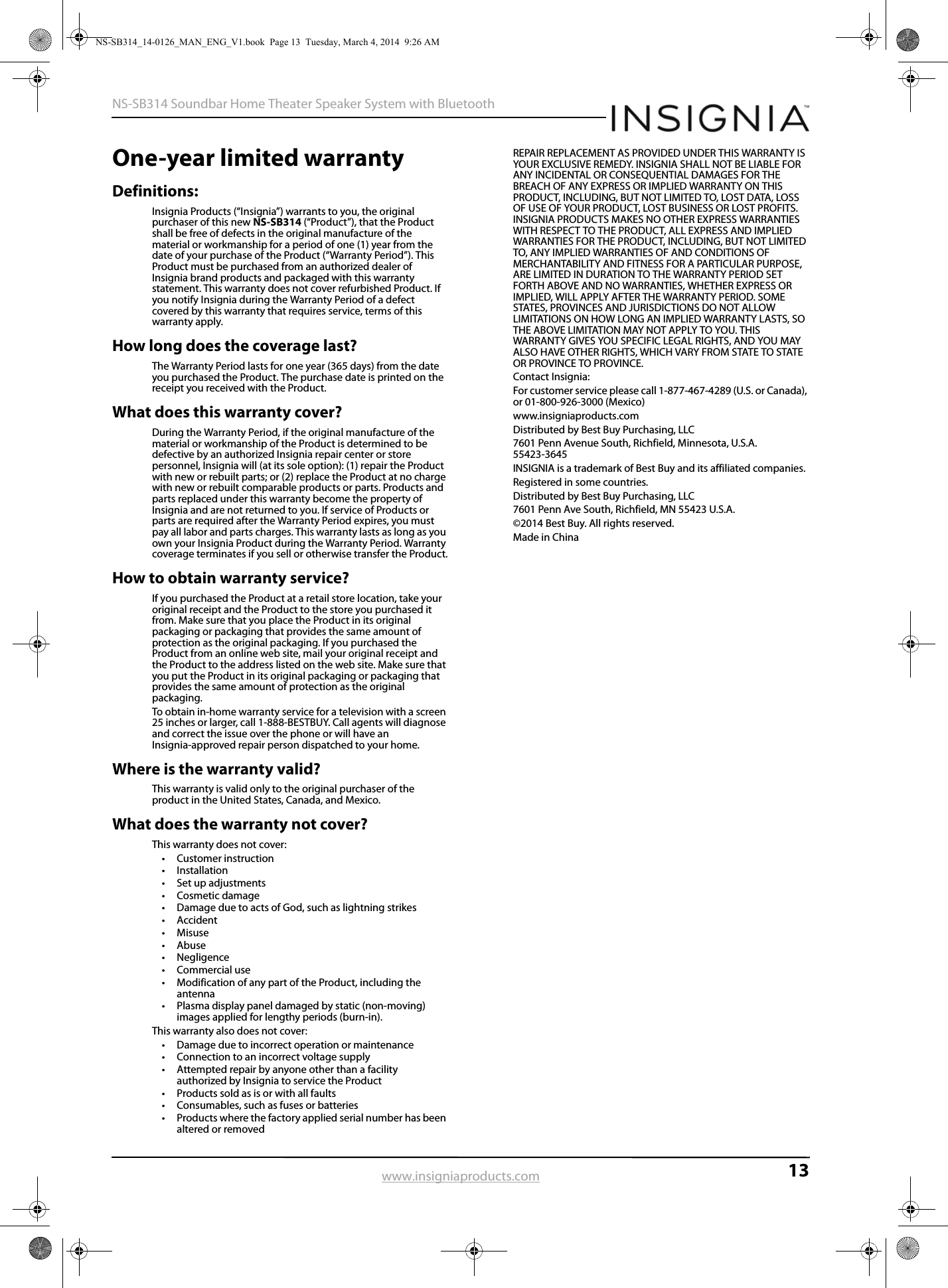 13NS-SB314 Soundbar Home Theater Speaker System with Bluetoothwww.insigniaproducts.comOne-year limited warrantyDefinitions:Insignia Products (“Insignia”) warrants to you, the original purchaser of this new NS-SB314 (“Product”), that the Product shall be free of defects in the original manufacture of the material or workmanship for a period of one (1) year from the date of your purchase of the Product (“Warranty Period”). This Product must be purchased from an authorized dealer of Insignia brand products and packaged with this warranty statement. This warranty does not cover refurbished Product. If you notify Insignia during the Warranty Period of a defect covered by this warranty that requires service, terms of this warranty apply.How long does the coverage last?The Warranty Period lasts for one year (365 days) from the date you purchased the Product. The purchase date is printed on the receipt you received with the Product.What does this warranty cover?During the Warranty Period, if the original manufacture of the material or workmanship of the Product is determined to be defective by an authorized Insignia repair center or store personnel, Insignia will (at its sole option): (1) repair the Product with new or rebuilt parts; or (2) replace the Product at no charge with new or rebuilt comparable products or parts. Products and parts replaced under this warranty become the property of Insignia and are not returned to you. If service of Products or parts are required after the Warranty Period expires, you must pay all labor and parts charges. This warranty lasts as long as you own your Insignia Product during the Warranty Period. Warranty coverage terminates if you sell or otherwise transfer the Product.How to obtain warranty service?If you purchased the Product at a retail store location, take your original receipt and the Product to the store you purchased it from. Make sure that you place the Product in its original packaging or packaging that provides the same amount of protection as the original packaging. If you purchased the Product from an online web site, mail your original receipt and the Product to the address listed on the web site. Make sure that you put the Product in its original packaging or packaging that provides the same amount of protection as the original packaging.To obtain in-home warranty service for a television with a screen 25 inches or larger, call 1-888-BESTBUY. Call agents will diagnose and correct the issue over the phone or will have an Insignia-approved repair person dispatched to your home.Where is the warranty valid?This warranty is valid only to the original purchaser of the product in the United States, Canada, and Mexico.What does the warranty not cover?This warranty does not cover:• Customer instruction•Installation•Set up adjustments• Cosmetic damage• Damage due to acts of God, such as lightning strikes• Accident•Misuse• Abuse•Negligence• Commercial use• Modification of any part of the Product, including the antenna• Plasma display panel damaged by static (non-moving) images applied for lengthy periods (burn-in).This warranty also does not cover:• Damage due to incorrect operation or maintenance• Connection to an incorrect voltage supply• Attempted repair by anyone other than a facility authorized by Insignia to service the Product• Products sold as is or with all faults• Consumables, such as fuses or batteries• Products where the factory applied serial number has been altered or removedREPAIR REPLACEMENT AS PROVIDED UNDER THIS WARRANTY IS YOUR EXCLUSIVE REMEDY. INSIGNIA SHALL NOT BE LIABLE FOR ANY INCIDENTAL OR CONSEQUENTIAL DAMAGES FOR THE BREACH OF ANY EXPRESS OR IMPLIED WARRANTY ON THIS PRODUCT, INCLUDING, BUT NOT LIMITED TO, LOST DATA, LOSS OF USE OF YOUR PRODUCT, LOST BUSINESS OR LOST PROFITS. INSIGNIA PRODUCTS MAKES NO OTHER EXPRESS WARRANTIES WITH RESPECT TO THE PRODUCT, ALL EXPRESS AND IMPLIED WARRANTIES FOR THE PRODUCT, INCLUDING, BUT NOT LIMITED TO, ANY IMPLIED WARRANTIES OF AND CONDITIONS OF MERCHANTABILITY AND FITNESS FOR A PARTICULAR PURPOSE, ARE LIMITED IN DURATION TO THE WARRANTY PERIOD SET FORTH ABOVE AND NO WARRANTIES, WHETHER EXPRESS OR IMPLIED, WILL APPLY AFTER THE WARRANTY PERIOD. SOME STATES, PROVINCES AND JURISDICTIONS DO NOT ALLOW LIMITATIONS ON HOW LONG AN IMPLIED WARRANTY LASTS, SO THE ABOVE LIMITATION MAY NOT APPLY TO YOU. THIS WARRANTY GIVES YOU SPECIFIC LEGAL RIGHTS, AND YOU MAY ALSO HAVE OTHER RIGHTS, WHICH VARY FROM STATE TO STATE OR PROVINCE TO PROVINCE.Contact Insignia:For customer service please call 1-877-467-4289 (U.S. or Canada), or 01-800-926-3000 (Mexico)www.insigniaproducts.comDistributed by Best Buy Purchasing, LLC7601 Penn Avenue South, Richfield, Minnesota, U.S.A. 55423-3645INSIGNIA is a trademark of Best Buy and its affiliated companies.Registered in some countries.Distributed by Best Buy Purchasing, LLC7601 Penn Ave South, Richfield, MN 55423 U.S.A.©2014 Best Buy. All rights reserved.Made in ChinaNS-SB314_14-0126_MAN_ENG_V1.book  Page 13  Tuesday, March 4, 2014  9:26 AM
