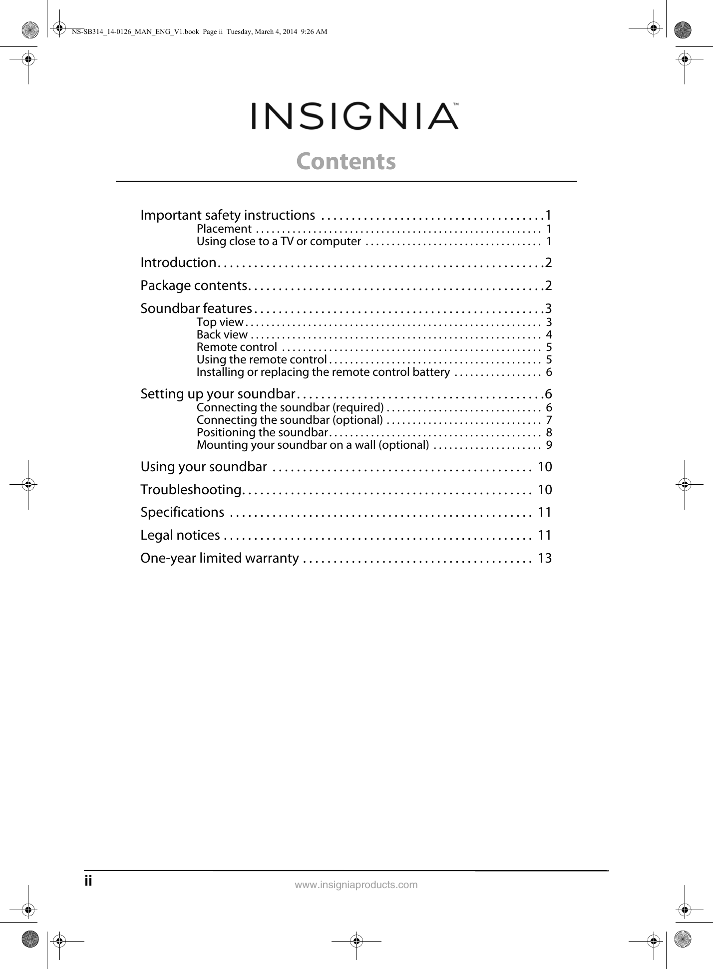 ii www.insigniaproducts.comContentsImportant safety instructions  . . . . . . . . . . . . . . . . . . . . . . . . . . . . . . . . . . . . .1Placement  . . . . . . . . . . . . . . . . . . . . . . . . . . . . . . . . . . . . . . . . . . . . . . . . . . . . . . .  1Using close to a TV or computer  . . . . . . . . . . . . . . . . . . . . . . . . . . . . . . . . . .  1Introduction. . . . . . . . . . . . . . . . . . . . . . . . . . . . . . . . . . . . . . . . . . . . . . . . . . . . . .2Package contents. . . . . . . . . . . . . . . . . . . . . . . . . . . . . . . . . . . . . . . . . . . . . . . . .2Soundbar features . . . . . . . . . . . . . . . . . . . . . . . . . . . . . . . . . . . . . . . . . . . . . . . .3Top view . . . . . . . . . . . . . . . . . . . . . . . . . . . . . . . . . . . . . . . . . . . . . . . . . . . . . . . . .  3Back view . . . . . . . . . . . . . . . . . . . . . . . . . . . . . . . . . . . . . . . . . . . . . . . . . . . . . . . .  4Remote control  . . . . . . . . . . . . . . . . . . . . . . . . . . . . . . . . . . . . . . . . . . . . . . . . . .  5Using the remote control . . . . . . . . . . . . . . . . . . . . . . . . . . . . . . . . . . . . . . . . .  5Installing or replacing the remote control battery  . . . . . . . . . . . . . . . . .  6Setting up your soundbar. . . . . . . . . . . . . . . . . . . . . . . . . . . . . . . . . . . . . . . . .6Connecting the soundbar (required) . . . . . . . . . . . . . . . . . . . . . . . . . . . . . .  6Connecting the soundbar (optional) . . . . . . . . . . . . . . . . . . . . . . . . . . . . . .  7Positioning the soundbar. . . . . . . . . . . . . . . . . . . . . . . . . . . . . . . . . . . . . . . . .  8Mounting your soundbar on a wall (optional)  . . . . . . . . . . . . . . . . . . . . .  9Using your soundbar  . . . . . . . . . . . . . . . . . . . . . . . . . . . . . . . . . . . . . . . . . . .  10Troubleshooting. . . . . . . . . . . . . . . . . . . . . . . . . . . . . . . . . . . . . . . . . . . . . . . .  10Specifications  . . . . . . . . . . . . . . . . . . . . . . . . . . . . . . . . . . . . . . . . . . . . . . . . . .  11Legal notices . . . . . . . . . . . . . . . . . . . . . . . . . . . . . . . . . . . . . . . . . . . . . . . . . . .  11One-year limited warranty . . . . . . . . . . . . . . . . . . . . . . . . . . . . . . . . . . . . . .  13NS-SB314_14-0126_MAN_ENG_V1.book  Page ii  Tuesday, March 4, 2014  9:26 AM