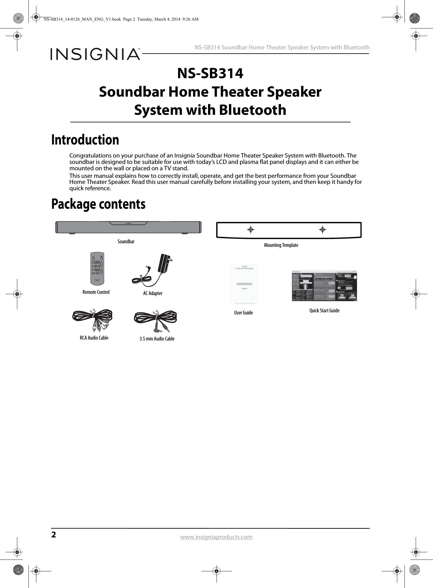 2 NS-SB314 Soundbar Home Theater Speaker System with Bluetoothwww.insigniaproducts.comNS-SB314Soundbar Home Theater Speaker System with BluetoothIntroductionCongratulations on your purchase of an Insignia Soundbar Home Theater Speaker System with Bluetooth. The soundbar is designed to be suitable for use with today’s LCD and plasma flat panel displays and it can either be mounted on the wall or placed on a TV stand.This user manual explains how to correctly install, operate, and get the best performance from your Soundbar Home Theater Speaker. Read this user manual carefully before installing your system, and then keep it handy for quick reference.Package contentsSoundbarRemote Control AC AdapterRCA Audio Cable 3.5 mm Audio CableMounting TemplateUser Guide Quick Start GuideNS-SB314_14-0126_MAN_ENG_V1.book  Page 2  Tuesday, March 4, 2014  9:26 AM