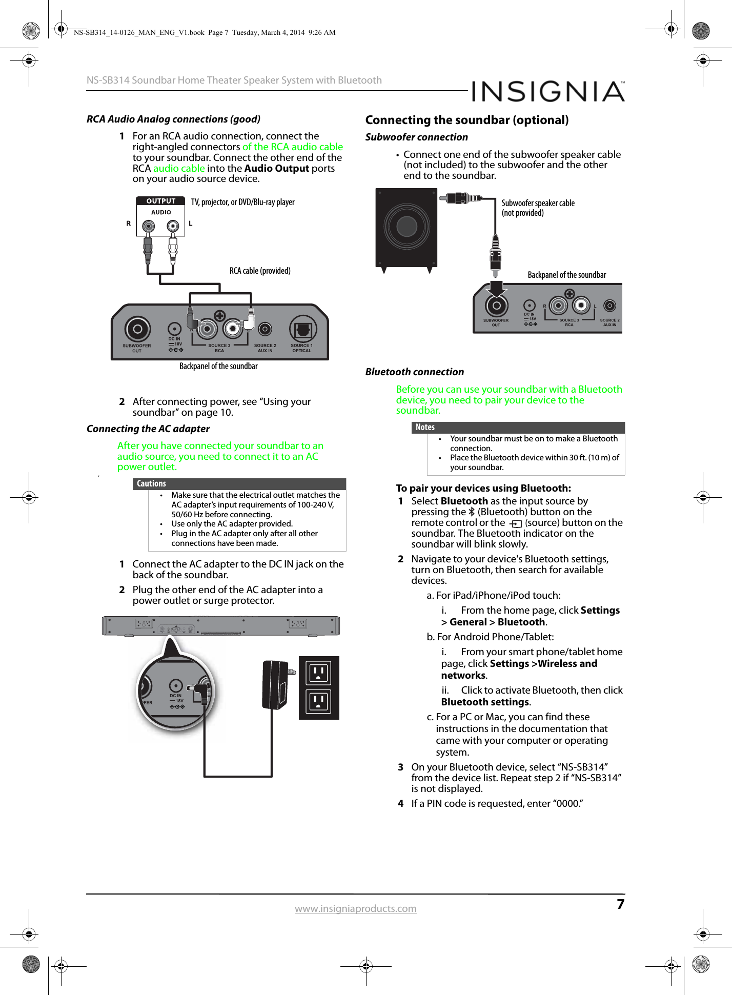 7NS-SB314 Soundbar Home Theater Speaker System with Bluetoothwww.insigniaproducts.comRCA Audio Analog connections (good)1For an RCA audio connection, connect the right-angled connectors of the RCA audio cable to your soundbar. Connect the other end of the RCA audio cable into the Audio Output ports on your audio source device.2After connecting power, see “Using your soundbar” on page 10.Connecting the AC adapterAfter you have connected your soundbar to an audio source, you need to connect it to an AC power outlet.T1Connect the AC adapter to the DC IN jack on the back of the soundbar.2Plug the other end of the AC adapter into a power outlet or surge protector.Connecting the soundbar (optional)Subwoofer connection• Connect one end of the subwoofer speaker cable (not included) to the subwoofer and the other end to the soundbar.Bluetooth connectionBefore you can use your soundbar with a Bluetooth device, you need to pair your device to the soundbar.To pair your devices using Bluetooth:1Select Bluetooth as the input source by pressing the   (Bluetooth) button on the remote control or the  (source) button on the soundbar. The Bluetooth indicator on the soundbar will blink slowly.2Navigate to your device&apos;s Bluetooth settings, turn on Bluetooth, then search for available devices.a. For iPad/iPhone/iPod touch:i.  From the home page, click Settings &gt; General &gt; Bluetooth.b. For Android Phone/Tablet:i.  From your smart phone/tablet home page, click Settings &gt;Wireless and networks.ii. Click to activate Bluetooth, then click Bluetooth settings.c. For a PC or Mac, you can find these instructions in the documentation that came with your computer or operating system.3On your Bluetooth device, select “NS-SB314” from the device list. Repeat step 2 if “NS-SB314” is not displayed.4If a PIN code is requested, enter “0000.”Cautions• Make sure that the electrical outlet matches the AC adapter’s input requirements of 100-240 V, 50/60 Hz before connecting.• Use only the AC adapter provided.• Plug in the AC adapter only after all other connections have been made.RCA cable (provided)TV, projector, or DVD/Blu-ray playerBackpanel of the soundbarNotes• Your soundbar must be on to make a Bluetooth connection.• Place the Bluetooth device within 30 ft. (10 m) of your soundbar.Subwoofer speaker cable (not provided)Backpanel of the soundbarNS-SB314_14-0126_MAN_ENG_V1.book  Page 7  Tuesday, March 4, 2014  9:26 AM