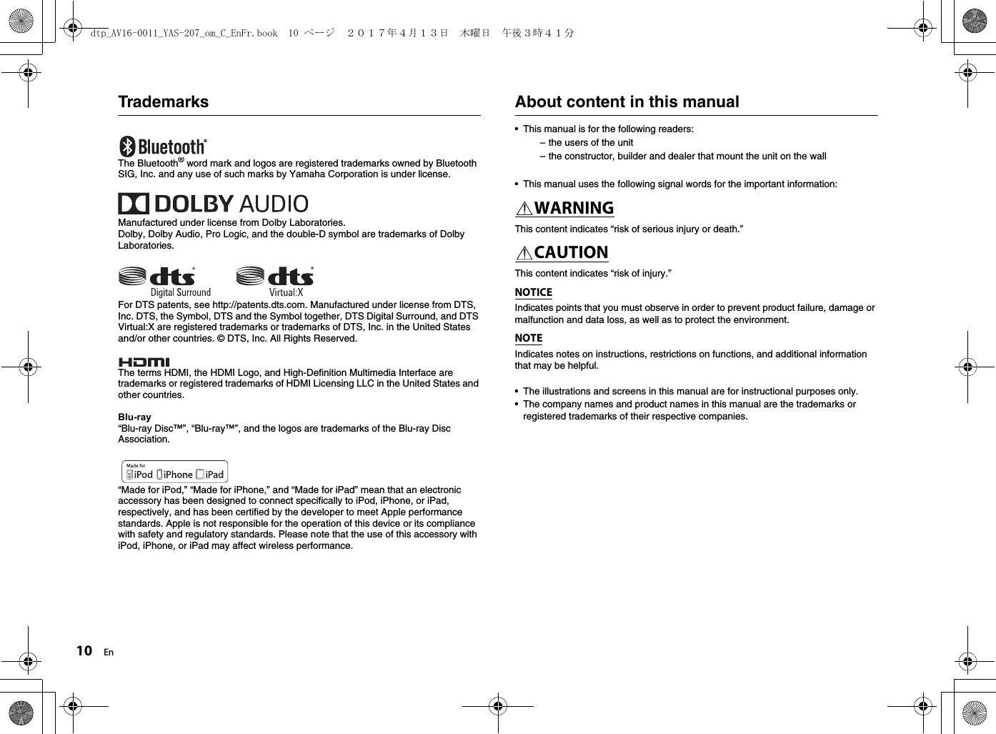 10 EnTrademarksThe Bluetooth® word mark and logos are registered trademarks owned by Bluetooth SIG, Inc. and any use of such marks by Yamaha Corporation is under license.Manufactured under license from Dolby Laboratories.Dolby, Dolby Audio, Pro Logic, and the double-D symbol are trademarks of Dolby Laboratories.For DTS patents, see http://patents.dts.com. Manufactured under license from DTS, Inc. DTS, the Symbol, DTS and the Symbol together, DTS Digital Surround, and DTS Virtual:X are registered trademarks or trademarks of DTS, Inc. in the United States and/or other countries. © DTS, Inc. All Rights Reserved.The terms HDMI, the HDMI Logo, and High-Definition Multimedia Interface are trademarks or registered trademarks of HDMI Licensing LLC in the United States and other countries.Blu-ray“Blu-ray Disc™”, “Blu-ray™”, and the logos are trademarks of the Blu-ray Disc Association.“Made for iPod,” “Made for iPhone,” and “Made for iPad” mean that an electronic accessory has been designed to connect specifically to iPod, iPhone, or iPad, respectively, and has been certified by the developer to meet Apple performance standards. Apple is not responsible for the operation of this device or its compliance with safety and regulatory standards. Please note that the use of this accessory with iPod, iPhone, or iPad may affect wireless performance.About content in this manual• This manual is for the following readers:– the users of the unit– the constructor, builder and dealer that mount the unit on the wall• This manual uses the following signal words for the important information:WARNINGThis content indicates “risk of serious injury or death.”CAUTIONThis content indicates “risk of injury.”NOTICEIndicates points that you must observe in order to prevent product failure, damage or malfunction and data loss, as well as to protect the environment.NOTEIndicates notes on instructions, restrictions on functions, and additional information that may be helpful.• The illustrations and screens in this manual are for instructional purposes only.• The company names and product names in this manual are the trademarks or registered trademarks of their respective companies.dtp_AV16-0011_YAS-207_om_C_EnFr.book  10 ページ  ２０１７年４月１３日　木曜日　午後３時４１分