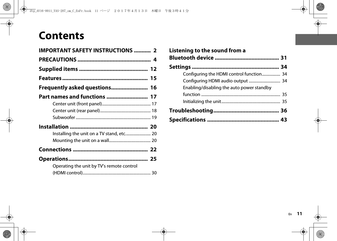 En 11ContentsIMPORTANT SAFETY INSTRUCTIONS ...........  2PRECAUTIONS ................................................  4Supplied items .............................................  12Features........................................................  15Frequently asked questions........................  16Part names and functions ...........................  17Center unit (front panel)................................................ 17Center unit (rear panel).................................................. 18Subwoofer .......................................................................... 19Installation ...................................................  20Installing the unit on a TV stand, etc......................... 20Mounting the unit on a wall......................................... 20Connections .................................................  22Operations....................................................  25Operating the unit by TV’s remote control (HDMI control)................................................................... 30Listening to the sound from a Bluetooth device .......................................... 31Settings ......................................................... 34Configuring the HDMI control function..................  34Configuring HDMI audio output ...............................  34Enabling/disabling the auto power standby function ..............................................................................  35Initializing the unit..........................................................  35Troubleshooting........................................... 36Specifications ............................................... 43dtp_AV16-0011_YAS-207_om_C_EnFr.book  11 ページ  ２０１７年４月１３日　木曜日　午後３時４１分