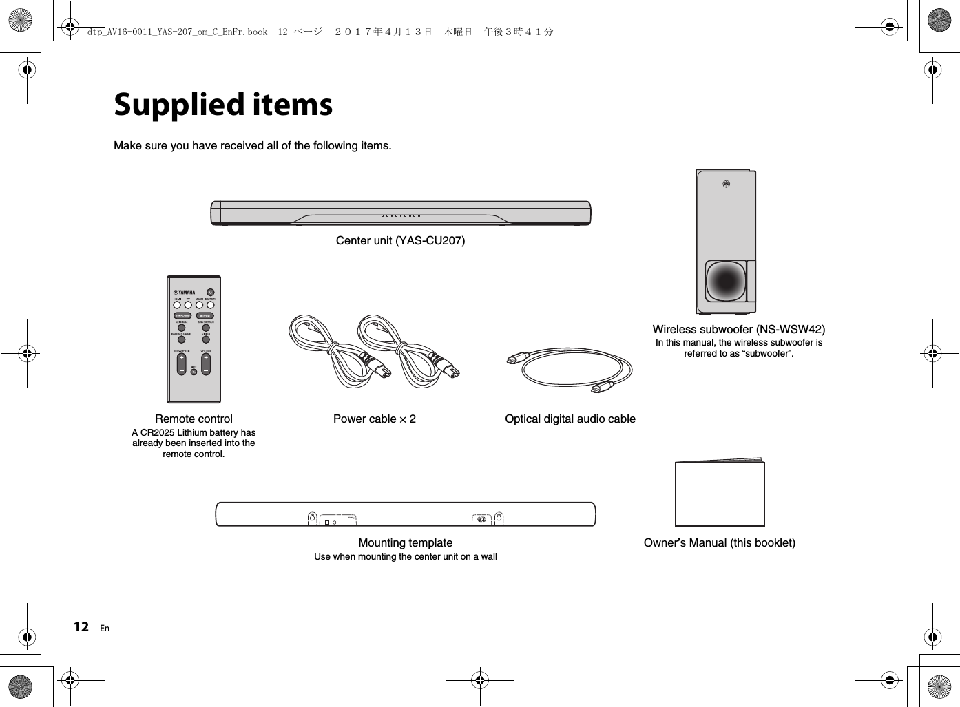 12 EnSupplied itemsMake sure you have received all of the following items.Center unit (YAS-CU207)Remote controlA CR2025 Lithium battery has already been inserted into the remote control.Optical digital audio cablePower cable × 2HDMIMounting templateUse when mounting the center unit on a wallOwner’s Manual (this booklet)Wireless subwoofer (NS-WSW42)In this manual, the wireless subwoofer is referred to as “subwoofer”.dtp_AV16-0011_YAS-207_om_C_EnFr.book  12 ページ  ２０１７年４月１３日　木曜日　午後３時４１分