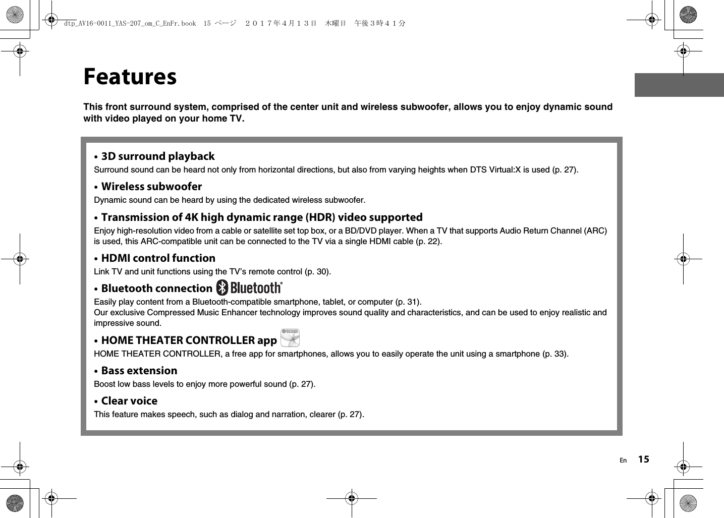 En 15FeaturesThis front surround system, comprised of the center unit and wireless subwoofer, allows you to enjoy dynamic sound with video played on your home TV.• 3D surround playbackSurround sound can be heard not only from horizontal directions, but also from varying heights when DTS Virtual:X is used (p. 27).• Wireless subwooferDynamic sound can be heard by using the dedicated wireless subwoofer.• Transmission of 4K high dynamic range (HDR) video supportedEnjoy high-resolution video from a cable or satellite set top box, or a BD/DVD player. When a TV that supports Audio Return Channel (ARC) is used, this ARC-compatible unit can be connected to the TV via a single HDMI cable (p. 22).•HDMI control functionLink TV and unit functions using the TV’s remote control (p. 30).• Bluetooth connection Easily play content from a Bluetooth-compatible smartphone, tablet, or computer (p. 31).Our exclusive Compressed Music Enhancer technology improves sound quality and characteristics, and can be used to enjoy realistic and impressive sound.• HOME THEATER CONTROLLER app HOME THEATER CONTROLLER, a free app for smartphones, allows you to easily operate the unit using a smartphone (p. 33).• Bass extensionBoost low bass levels to enjoy more powerful sound (p. 27).•Clear voiceThis feature makes speech, such as dialog and narration, clearer (p. 27).dtp_AV16-0011_YAS-207_om_C_EnFr.book  15 ページ  ２０１７年４月１３日　木曜日　午後３時４１分