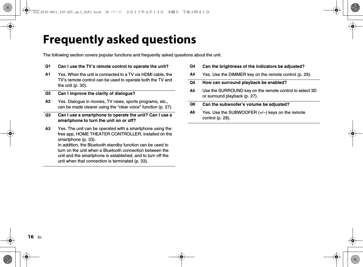 16 EnFrequently asked questionsThe following section covers popular functions and frequently asked questions about the unit.Q1 Can I use the TV’s remote control to operate the unit?A1 Yes. When the unit is connected to a TV via HDMI cable, the TV’s remote control can be used to operate both the TV and the unit (p. 30).Q2 Can I improve the clarity of dialogue?A2 Yes. Dialogue in movies, TV news, sports programs, etc., can be made clearer using the “clear voice” function (p. 27).Q3 Can I use a smartphone to operate the unit? Can I use a smartphone to turn the unit on or off?A3 Yes. The unit can be operated with a smartphone using the free app, HOME THEATER CONTROLLER, installed on the smartphone (p. 33).In addition, the Bluetooth standby function can be used to turn on the unit when a Bluetooth connection between the unit and the smartphone is established, and to turn off the unit when that connection is terminated (p. 33).Q4 Can the brightness of the indicators be adjusted?A4 Yes. Use the DIMMER key on the remote control (p. 29).Q5 How can surround playback be enabled?A5 Use the SURROUND key on the remote control to select 3D or surround playback (p. 27).Q6 Can the subwoofer’s volume be adjusted?A6 Yes. Use the SUBWOOFER (+/–) keys on the remote control (p. 28).dtp_AV16-0011_YAS-207_om_C_EnFr.book  16 ページ  ２０１７年４月１３日　木曜日　午後３時４１分