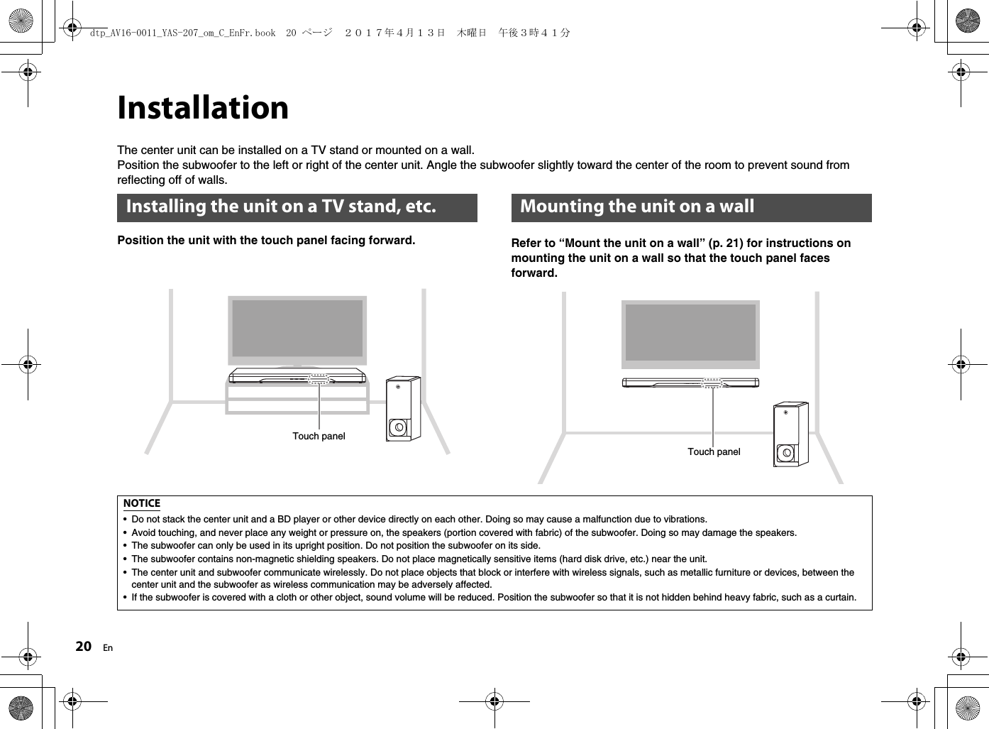 20 EnInstallationThe center unit can be installed on a TV stand or mounted on a wall.Position the subwoofer to the left or right of the center unit. Angle the subwoofer slightly toward the center of the room to prevent sound from reflecting off of walls.Position the unit with the touch panel facing forward. Refer to “Mount the unit on a wall” (p. 21) for instructions on mounting the unit on a wall so that the touch panel faces forward.Installing the unit on a TV stand, etc.Touch panelMounting the unit on a wallTouch panelNOTICE• Do not stack the center unit and a BD player or other device directly on each other. Doing so may cause a malfunction due to vibrations.• Avoid touching, and never place any weight or pressure on, the speakers (portion covered with fabric) of the subwoofer. Doing so may damage the speakers.• The subwoofer can only be used in its upright position. Do not position the subwoofer on its side.• The subwoofer contains non-magnetic shielding speakers. Do not place magnetically sensitive items (hard disk drive, etc.) near the unit.• The center unit and subwoofer communicate wirelessly. Do not place objects that block or interfere with wireless signals, such as metallic furniture or devices, between the center unit and the subwoofer as wireless communication may be adversely affected.• If the subwoofer is covered with a cloth or other object, sound volume will be reduced. Position the subwoofer so that it is not hidden behind heavy fabric, such as a curtain.dtp_AV16-0011_YAS-207_om_C_EnFr.book  20 ページ  ２０１７年４月１３日　木曜日　午後３時４１分