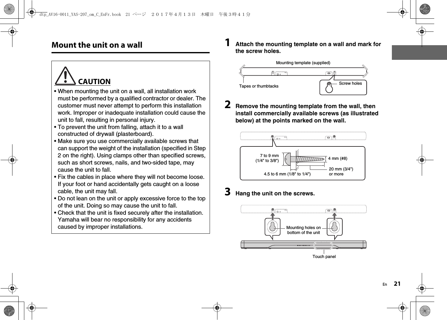 En 21Mount the unit on a wall 1Attach the mounting template on a wall and mark for the screw holes.2Remove the mounting template from the wall, then install commercially available screws (as illustrated below) at the points marked on the wall.3Hang the unit on the screws. CAUTION• When mounting the unit on a wall, all installation work must be performed by a qualified contractor or dealer. The customer must never attempt to perform this installation work. Improper or inadequate installation could cause the unit to fall, resulting in personal injury.• To prevent the unit from falling, attach it to a wall constructed of drywall (plasterboard).• Make sure you use commercially available screws that can support the weight of the installation (specified in Step 2 on the right). Using clamps other than specified screws, such as short screws, nails, and two-sided tape, may cause the unit to fall.• Fix the cables in place where they will not become loose. If your foot or hand accidentally gets caught on a loose cable, the unit may fall.• Do not lean on the unit or apply excessive force to the top of the unit. Doing so may cause the unit to fall.• Check that the unit is fixed securely after the installation. Yamaha will bear no responsibility for any accidents caused by improper installations.HDMITapes or thumbtacksMounting template (supplied)Screw holesHDMI7 to 9 mm(1/4&quot; to 3/8&quot;)4.5 to 6 mm (1/8&quot; to 1/4&quot;)4 mm (#8)20 mm (3/4&quot;) or moreHDMIMounting holes on bottom of the unitTouch paneldtp_AV16-0011_YAS-207_om_C_EnFr.book  21 ページ  ２０１７年４月１３日　木曜日　午後３時４１分