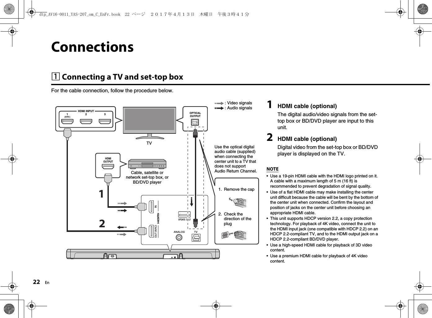 22 EnConnectionsa Connecting a TV and set-top boxFor the cable connection, follow the procedure below. OPTICALOUTPUT123HDMI INPUTHDMIOUTPUT121HDMI cable (optional)The digital audio/video signals from the set-top box or BD/DVD player are input to this unit.2HDMI cable (optional)Digital video from the set-top box or BD/DVD player is displayed on the TV.NOTE• Use a 19-pin HDMI cable with the HDMI logo printed on it. A cable with a maximum length of 5 m (16 ft) is recommended to prevent degradation of signal quality.• Use of a flat HDMI cable may make installing the center unit difficult because the cable will be bent by the bottom of the center unit when connected. Confirm the layout and position of jacks on the center unit before choosing an appropriate HDMI cable.• This unit supports HDCP version 2.2, a copy protection technology. For playback of 4K video, connect the unit to the HDMI input jack (one compatible with HDCP 2.2) on an HDCP 2.2-compliant TV, and to the HDMI output jack on a HDCP 2.2-compliant BD/DVD player.• Use a high-speed HDMI cable for playback of 3D video content.• Use a premium HDMI cable for playback of 4K video content.Cable, satellite or network set-top box, or BD/DVD playerTV1. Remove the cap2. Check the direction of the plug: Video signals: Audio signalsUse the optical digital audio cable (supplied) when connecting the center unit to a TV that does not support Audio Return Channel.dtp_AV16-0011_YAS-207_om_C_EnFr.book  22 ページ  ２０１７年４月１３日　木曜日　午後３時４１分