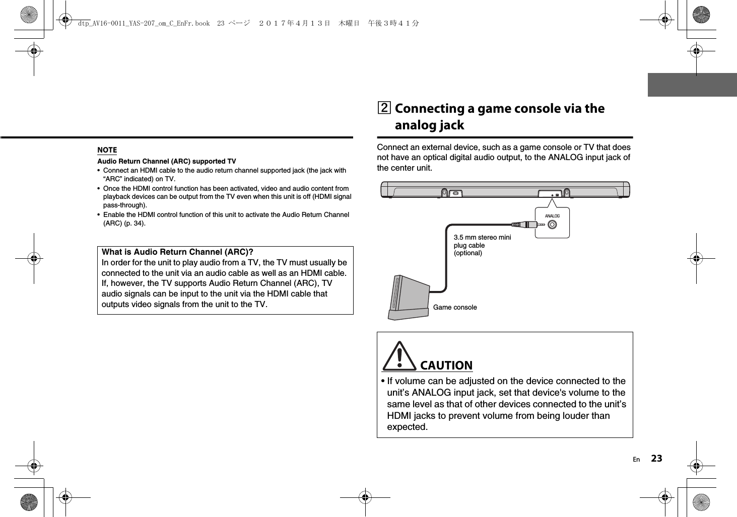 En 23NOTEAudio Return Channel (ARC) supported TV• Connect an HDMI cable to the audio return channel supported jack (the jack with “ARC” indicated) on TV.• Once the HDMI control function has been activated, video and audio content from playback devices can be output from the TV even when this unit is off (HDMI signal pass-through).• Enable the HDMI control function of this unit to activate the Audio Return Channel (ARC) (p. 34).bConnecting a game console via the analog jackConnect an external device, such as a game console or TV that does not have an optical digital audio output, to the ANALOG input jack of the center unit.What is Audio Return Channel (ARC)?In order for the unit to play audio from a TV, the TV must usually be connected to the unit via an audio cable as well as an HDMI cable. If, however, the TV supports Audio Return Channel (ARC), TV audio signals can be input to the unit via the HDMI cable that outputs video signals from the unit to the TV. CAUTION• If volume can be adjusted on the device connected to the unit’s ANALOG input jack, set that device&apos;s volume to the same level as that of other devices connected to the unit’s HDMI jacks to prevent volume from being louder than expected.ANALOG3.5 mm stereo mini plug cable (optional)Game consoledtp_AV16-0011_YAS-207_om_C_EnFr.book  23 ページ  ２０１７年４月１３日　木曜日　午後３時４１分