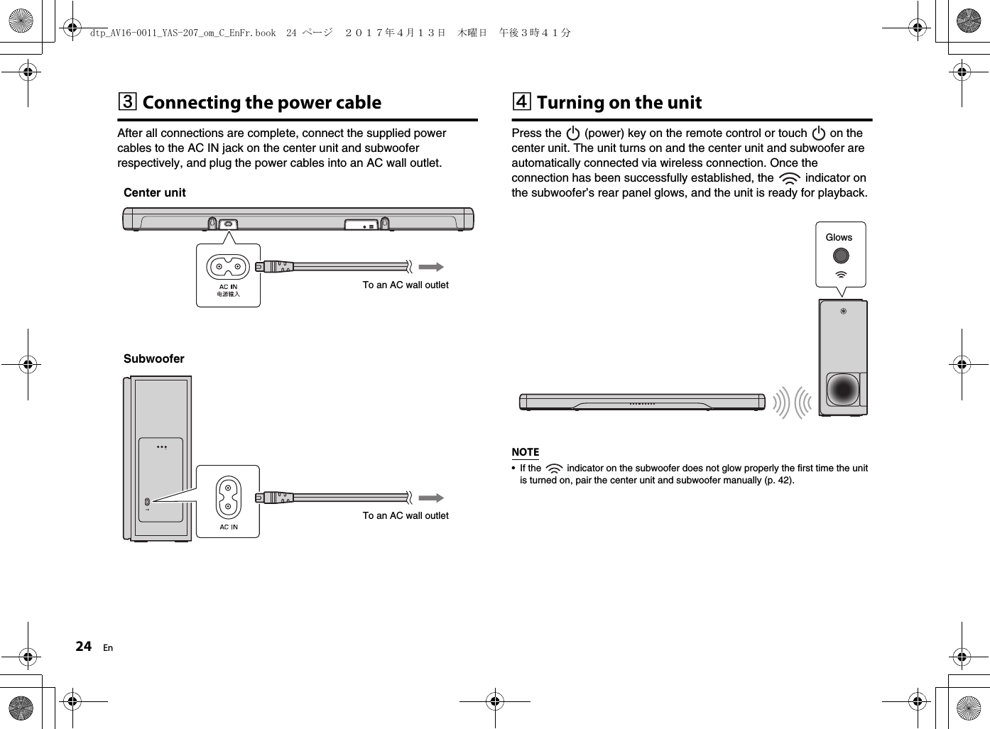 24 EncConnecting the power cableAfter all connections are complete, connect the supplied power cables to the AC IN jack on the center unit and subwoofer respectively, and plug the power cables into an AC wall outlet.dTurning on the unitPress the   (power) key on the remote control or touch   on the center unit. The unit turns on and the center unit and subwoofer are automatically connected via wireless connection. Once the connection has been successfully established, the   indicator on the subwoofer’s rear panel glows, and the unit is ready for playback.NOTE• If the   indicator on the subwoofer does not glow properly the first time the unit is turned on, pair the center unit and subwoofer manually (p. 42). To an AC wall outletTo an AC wall outletCenter unitSubwooferGlowsdtp_AV16-0011_YAS-207_om_C_EnFr.book  24 ページ  ２０１７年４月１３日　木曜日　午後３時４１分