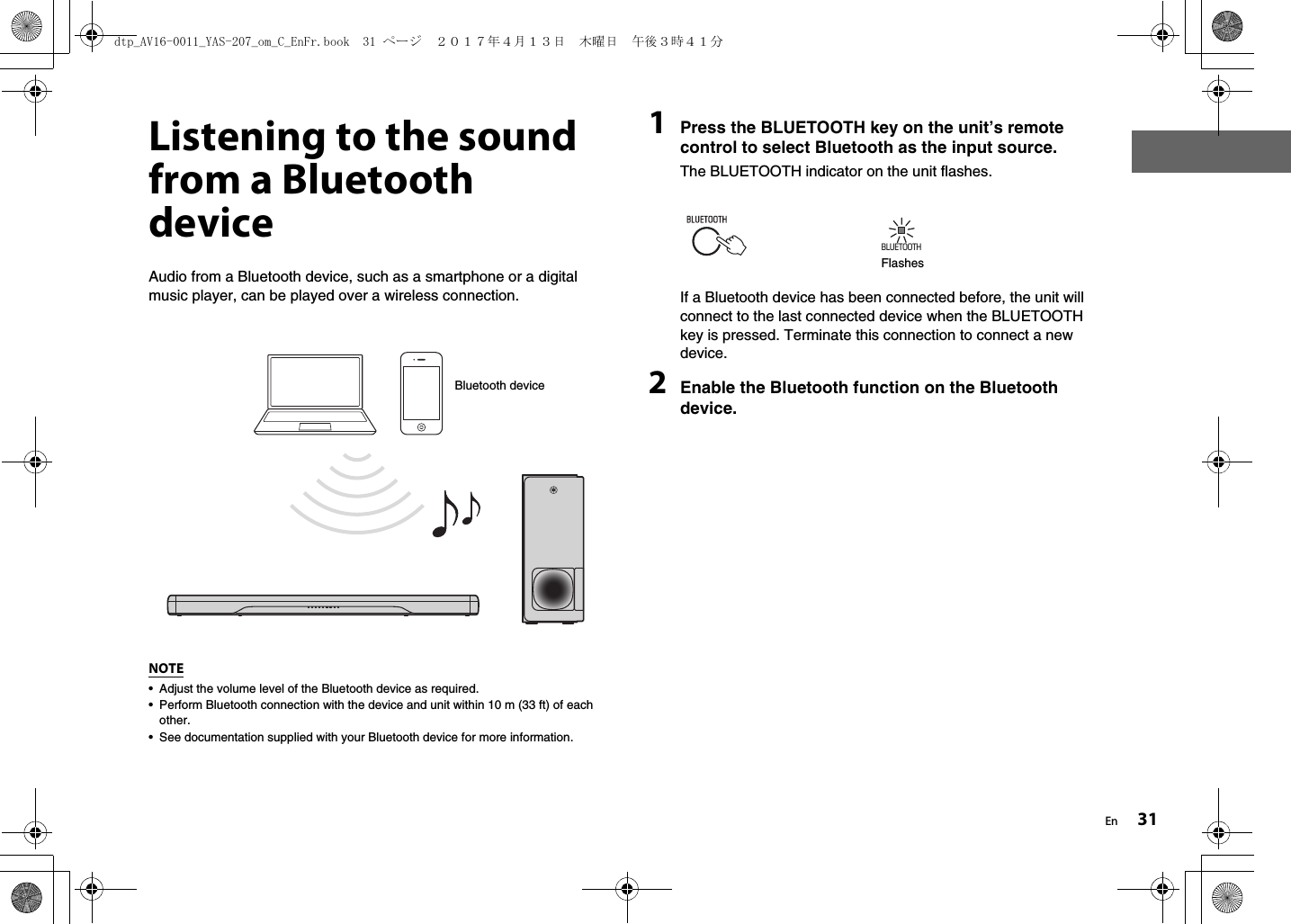 En 31Listening to the sound from a Bluetooth deviceAudio from a Bluetooth device, such as a smartphone or a digital music player, can be played over a wireless connection.NOTE• Adjust the volume level of the Bluetooth device as required.• Perform Bluetooth connection with the device and unit within 10 m (33 ft) of each other.• See documentation supplied with your Bluetooth device for more information. 1Press the BLUETOOTH key on the unit’s remote control to select Bluetooth as the input source.The BLUETOOTH indicator on the unit flashes.If a Bluetooth device has been connected before, the unit will connect to the last connected device when the BLUETOOTH key is pressed. Terminate this connection to connect a new device.2Enable the Bluetooth function on the Bluetooth device.Bluetooth deviceBLUETOOTHFlashesdtp_AV16-0011_YAS-207_om_C_EnFr.book  31 ページ  ２０１７年４月１３日　木曜日　午後３時４１分