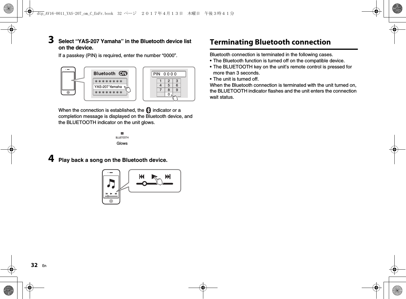 32 En3Select “YAS-207 Yamaha” in the Bluetooth device list on the device.If a passkey (PIN) is required, enter the number “0000”.When the connection is established, the   indicator or a completion message is displayed on the Bluetooth device, and the BLUETOOTH indicator on the unit glows.4Play back a song on the Bluetooth device.Terminating Bluetooth connectionBluetooth connection is terminated in the following cases. • The Bluetooth function is turned off on the compatible device.• The BLUETOOTH key on the unit’s remote control is pressed for more than 3 seconds.• The unit is turned off.When the Bluetooth connection is terminated with the unit turned on, the BLUETOOTH indicator flashes and the unit enters the connection wait status.YAS-207 YamahaPIN   0 0 0 01234567890Glowsdtp_AV16-0011_YAS-207_om_C_EnFr.book  32 ページ  ２０１７年４月１３日　木曜日　午後３時４１分
