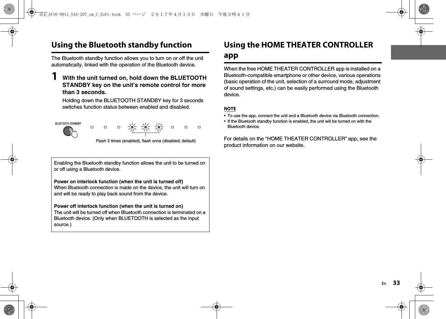 En 33Using the Bluetooth standby functionThe Bluetooth standby function allows you to turn on or off the unit automatically, linked with the operation of the Bluetooth device.1With the unit turned on, hold down the BLUETOOTH STANDBY key on the unit’s remote control for more than 3 seconds.Holding down the BLUETOOTH STANDBY key for 3 seconds switches function status between enabled and disabled.Using the HOME THEATER CONTROLLER appWhen the free HOME THEATER CONTROLLER app is installed on a Bluetooth-compatible smartphone or other device, various operations (basic operation of the unit, selection of a surround mode, adjustment of sound settings, etc.) can be easily performed using the Bluetooth device.NOTE• To use the app, connect the unit and a Bluetooth device via Bluetooth connection.• If the Bluetooth standby function is enabled, the unit will be turned on with the Bluetooth device.For details on the “HOME THEATER CONTROLLER” app, see the product information on our website.Enabling the Bluetooth standby function allows the unit to be turned on or off using a Bluetooth device.Power on interlock function (when the unit is turned off)When Bluetooth connection is made on the device, the unit will turn on and will be ready to play back sound from the device.Power off interlock function (when the unit is turned on)The unit will be turned off when Bluetooth connection is terminated on a Bluetooth device. (Only when BLUETOOTH is selected as the input source.)Flash 3 times (enabled), flash once (disabled; default)dtp_AV16-0011_YAS-207_om_C_EnFr.book  33 ページ  ２０１７年４月１３日　木曜日　午後３時４１分