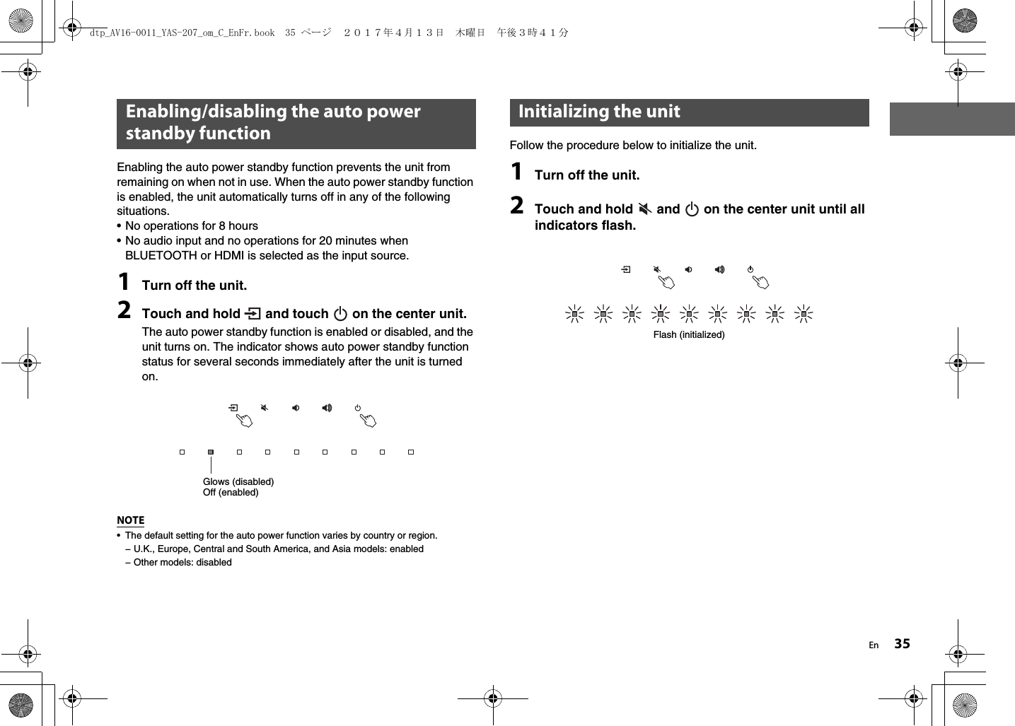 En 35Enabling the auto power standby function prevents the unit from remaining on when not in use. When the auto power standby function is enabled, the unit automatically turns off in any of the following situations.• No operations for 8 hours• No audio input and no operations for 20 minutes when BLUETOOTH or HDMI is selected as the input source.1Turn off the unit.2Touch and hold   and touch   on the center unit.The auto power standby function is enabled or disabled, and the unit turns on. The indicator shows auto power standby function status for several seconds immediately after the unit is turned on.NOTE• The default setting for the auto power function varies by country or region.− U.K., Europe, Central and South America, and Asia models: enabled− Other models: disabledFollow the procedure below to initialize the unit.1Turn off the unit.2Touch and hold   and   on the center unit until all indicators flash.Enabling/disabling the auto power standby functionGlows (disabled)Off (enabled)Initializing the unitFlash (initialized)dtp_AV16-0011_YAS-207_om_C_EnFr.book  35 ページ  ２０１７年４月１３日　木曜日　午後３時４１分