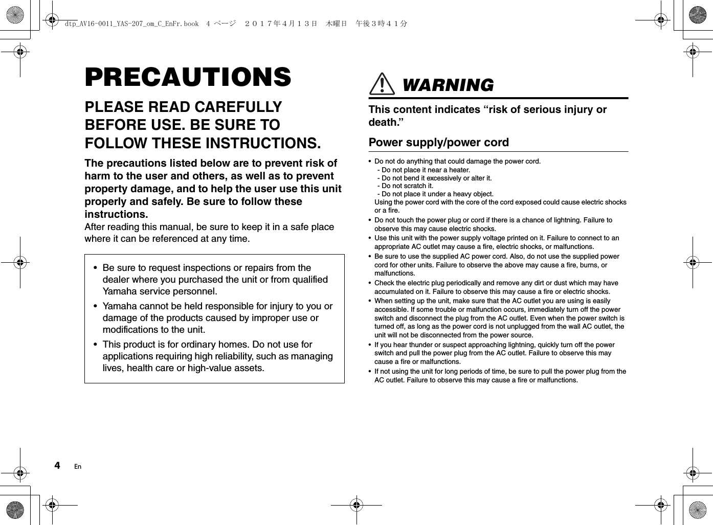 4EnPRECAUTIONSPLEASE READ CAREFULLY BEFORE USE. BE SURE TO FOLLOW THESE INSTRUCTIONS.The precautions listed below are to prevent risk of harm to the user and others, as well as to prevent property damage, and to help the user use this unit properly and safely. Be sure to follow these instructions. After reading this manual, be sure to keep it in a safe place where it can be referenced at any time. WARNINGThis content indicates “risk of serious injury or death.”Power supply/power cord • Do not do anything that could damage the power cord.- Do not place it near a heater.- Do not bend it excessively or alter it.- Do not scratch it.- Do not place it under a heavy object.Using the power cord with the core of the cord exposed could cause electric shocks or a fire.• Do not touch the power plug or cord if there is a chance of lightning. Failure to observe this may cause electric shocks.• Use this unit with the power supply voltage printed on it. Failure to connect to an appropriate AC outlet may cause a fire, electric shocks, or malfunctions.• Be sure to use the supplied AC power cord. Also, do not use the supplied power cord for other units. Failure to observe the above may cause a fire, burns, or malfunctions.• Check the electric plug periodically and remove any dirt or dust which may have accumulated on it. Failure to observe this may cause a fire or electric shocks.• When setting up the unit, make sure that the AC outlet you are using is easily accessible. If some trouble or malfunction occurs, immediately turn off the power switch and disconnect the plug from the AC outlet. Even when the power switch is turned off, as long as the power cord is not unplugged from the wall AC outlet, the unit will not be disconnected from the power source.• If you hear thunder or suspect approaching lightning, quickly turn off the power switch and pull the power plug from the AC outlet. Failure to observe this may cause a fire or malfunctions.• If not using the unit for long periods of time, be sure to pull the power plug from the AC outlet. Failure to observe this may cause a fire or malfunctions.• Be sure to request inspections or repairs from the dealer where you purchased the unit or from qualified Yamaha service personnel.• Yamaha cannot be held responsible for injury to you or damage of the products caused by improper use or modifications to the unit.• This product is for ordinary homes. Do not use for applications requiring high reliability, such as managing lives, health care or high-value assets.dtp_AV16-0011_YAS-207_om_C_EnFr.book  4 ページ  ２０１７年４月１３日　木曜日　午後３時４１分