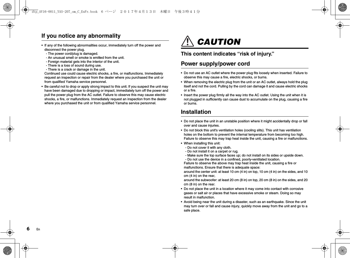 6EnIf you notice any abnormality• If any of the following abnormalities occur, immediately turn off the power and disconnect the power plug.- The power cord/plug is damaged.- An unusual smell or smoke is emitted from the unit.- Foreign material gets into the interior of the unit.- There is a loss of sound during use.- There is a crack or damage in the unit. Continued use could cause electric shocks, a fire, or malfunctions. Immediately request an inspection or repair from the dealer where you purchased the unit or from qualified Yamaha service personnel.• Be careful not to drop or apply strong impact to this unit. If you suspect the unit may have been damaged due to dropping or impact, immediately turn off the power and pull the power plug from the AC outlet. Failure to observe this may cause electric shocks, a fire, or malfunctions. Immediately request an inspection from the dealer where you purchased the unit or from qualified Yamaha service personnel. CAUTIONThis content indicates “risk of injury.”Power supply/power cord• Do not use an AC outlet where the power plug fits loosely when inserted. Failure to observe this may cause a fire, electric shocks, or burns.• When removing the electric plug from the unit or an AC outlet, always hold the plug itself and not the cord. Pulling by the cord can damage it and cause electric shocks or a fire.• Insert the power plug firmly all the way into the AC outlet. Using the unit when it is not plugged in sufficiently can cause dust to accumulate on the plug, causing a fire or burns.Installation• Do not place the unit in an unstable position where it might accidentally drop or fall over and cause injuries.• Do not block this unit&apos;s ventilation holes (cooling slits). This unit has ventilation holes on the bottom to prevent the internal temperature from becoming too high. Failure to observe this may trap heat inside the unit, causing a fire or malfunctions.• When installing this unit:- Do not cover it with any cloth.- Do not install it on a carpet or rug.- Make sure the top surface faces up; do not install on its sides or upside down.- Do not use the device in a confined, poorly-ventilated location.Failure to observe the above may trap heat inside the unit, causing a fire or malfunctions. Ensure that there is adequate space: around the center unit: at least 10 cm (4 in) on top, 10 cm (4 in) on the sides, and 10 cm (4 in) on the rear, around the subwoofer: at least 20 cm (8 in) on top, 20 cm (8 in) on the sides, and 20 cm (8 in) on the rear.• Do not place the unit in a location where it may come into contact with corrosive gases or salt air or places that have excessive smoke or steam. Doing so may result in malfunction.• Avoid being near the unit during a disaster, such as an earthquake. Since the unit may turn over or fall and cause injury, quickly move away from the unit and go to a safe place.dtp_AV16-0011_YAS-207_om_C_EnFr.book  6 ページ  ２０１７年４月１３日　木曜日　午後３時４１分