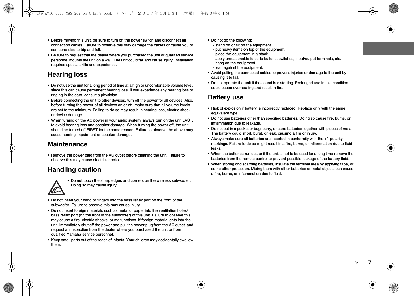 En 7• Before moving this unit, be sure to turn off the power switch and disconnect all connection cables. Failure to observe this may damage the cables or cause you or someone else to trip and fall.• Be sure to request that the dealer where you purchased the unit or qualified service personnel mounts the unit on a wall. The unit could fall and cause injury. Installation requires special skills and experience.Hearing loss• Do not use the unit for a long period of time at a high or uncomfortable volume level, since this can cause permanent hearing loss. If you experience any hearing loss or ringing in the ears, consult a physician.• Before connecting the unit to other devices, turn off the power for all devices. Also, before turning the power of all devices on or off, make sure that all volume levels are set to the minimum. Failing to do so may result in hearing loss, electric shock, or device damage.• When turning on the AC power in your audio system, always turn on the unit LAST, to avoid hearing loss and speaker damage. When turning the power off, the unit should be turned off FIRST for the same reason. Failure to observe the above may cause hearing impairment or speaker damage.Maintenance• Remove the power plug from the AC outlet before cleaning the unit. Failure to observe this may cause electric shocks.Handling caution• Do not touch the sharp edges and corners on the wireless subwoofer. Doing so may cause injury.• Do not insert your hand or fingers into the bass reflex port on the front of the subwoofer. Failure to observe this may cause injury.• Do not insert foreign materials such as metal or paper into the ventilation holes/bass reflex port (on the front of the subwoofer) of this unit. Failure to observe this may cause a fire, electric shocks, or malfunctions. If foreign material gets into the unit, immediately shut off the power and pull the power plug from the AC outlet  and request an inspection from the dealer where you purchased the unit or from qualified Yamaha service personnel.• Keep small parts out of the reach of infants. Your children may accidentally swallow them.• Do not do the following:- stand on or sit on the equipment.- put heavy items on top of the equipment.- place the equipment in a stack.- apply unreasonable force to buttons, switches, input/output terminals, etc.- hang on the equipment.- lean against the equipment.• Avoid pulling the connected cables to prevent injuries or damage to the unit by causing it to fall.• Do not operate the unit if the sound is distorting. Prolonged use in this condition could cause overheating and result in fire.Battery use• Risk of explosion if battery is incorrectly replaced. Replace only with the same equivalent type.• Do not use batteries other than specified batteries. Doing so cause fire, burns, or inflammation due to leakage.• Do not put in a pocket or bag, carry, or store batteries together with pieces of metal. The battery could short, burst, or leak, causing a fire or injury.• Always make sure all batteries are inserted in conformity with the +/- polarity markings. Failure to do so might result in a fire, burns, or inflammation due to fluid leaks.• When the batteries run out, or if the unit is not to be used for a long time remove the batteries from the remote control to prevent possible leakage of the battery fluid.• When storing or discarding batteries, insulate the terminal area by applying tape, or some other protection. Mixing them with other batteries or metal objects can cause a fire, burns, or inflammation due to fluid.dtp_AV16-0011_YAS-207_om_C_EnFr.book  7 ページ  ２０１７年４月１３日　木曜日　午後３時４１分