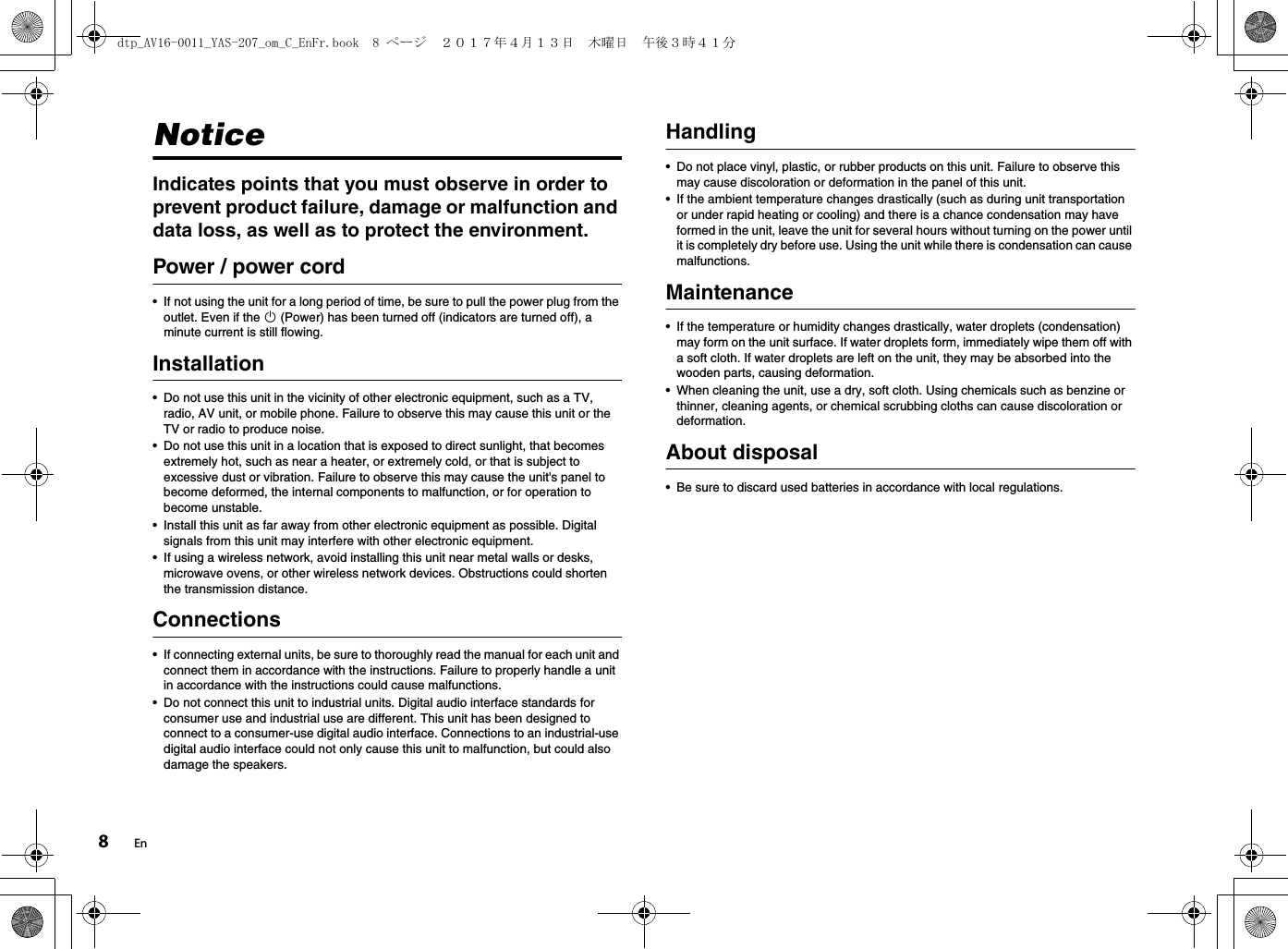 8EnNoticeIndicates points that you must observe in order to prevent product failure, damage or malfunction and data loss, as well as to protect the environment.Power / power cord• If not using the unit for a long period of time, be sure to pull the power plug from the outlet. Even if the z (Power) has been turned off (indicators are turned off), a minute current is still flowing.Installation• Do not use this unit in the vicinity of other electronic equipment, such as a TV, radio, AV unit, or mobile phone. Failure to observe this may cause this unit or the TV or radio to produce noise.• Do not use this unit in a location that is exposed to direct sunlight, that becomes extremely hot, such as near a heater, or extremely cold, or that is subject to excessive dust or vibration. Failure to observe this may cause the unit&apos;s panel to become deformed, the internal components to malfunction, or for operation to become unstable.• Install this unit as far away from other electronic equipment as possible. Digital signals from this unit may interfere with other electronic equipment.• If using a wireless network, avoid installing this unit near metal walls or desks, microwave ovens, or other wireless network devices. Obstructions could shorten the transmission distance.Connections• If connecting external units, be sure to thoroughly read the manual for each unit and connect them in accordance with the instructions. Failure to properly handle a unit in accordance with the instructions could cause malfunctions.• Do not connect this unit to industrial units. Digital audio interface standards for consumer use and industrial use are different. This unit has been designed to connect to a consumer-use digital audio interface. Connections to an industrial-use digital audio interface could not only cause this unit to malfunction, but could also damage the speakers.Handling• Do not place vinyl, plastic, or rubber products on this unit. Failure to observe this may cause discoloration or deformation in the panel of this unit.• If the ambient temperature changes drastically (such as during unit transportation or under rapid heating or cooling) and there is a chance condensation may have formed in the unit, leave the unit for several hours without turning on the power until it is completely dry before use. Using the unit while there is condensation can cause malfunctions.Maintenance• If the temperature or humidity changes drastically, water droplets (condensation) may form on the unit surface. If water droplets form, immediately wipe them off with a soft cloth. If water droplets are left on the unit, they may be absorbed into the wooden parts, causing deformation.• When cleaning the unit, use a dry, soft cloth. Using chemicals such as benzine or thinner, cleaning agents, or chemical scrubbing cloths can cause discoloration or deformation.About disposal• Be sure to discard used batteries in accordance with local regulations.dtp_AV16-0011_YAS-207_om_C_EnFr.book  8 ページ  ２０１７年４月１３日　木曜日　午後３時４１分